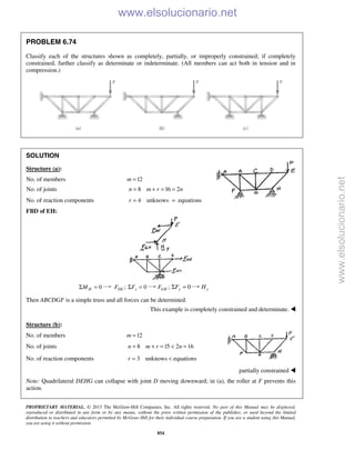 PROPRIETARY MATERIAL. © 2013 The McGraw-Hill Companies, Inc. All rights reserved. No part of this Manual may be displayed,
reproduced or distributed in any form or by any means, without the prior written permission of the publisher, or used beyond the limited
distribution to teachers and educators permitted by McGraw-Hill for their individual course preparation. If you are a student using this Manual,
you are using it without permission.
854
PROBLEM 6.74
Classify each of the structures shown as completely, partially, or improperly constrained; if completely
constrained, further classify as determinate or indeterminate. (All members can act both in tension and in
compression.)
SOLUTION
Structure (a):
No. of members 12m =
No. of joints 8 16 2n m r n= + = =
No. of reaction components 4 unknows equationsr = =
FBD of EH:
0HMΣ = ;DEF 0xFΣ = ;GHF 0yFΣ = yH
Then ABCDGF is a simple truss and all forces can be determined.
This example is completely constrained and determinate. 
Structure (b):
No. of members 12m =
No. of joints 8 15 2 16n m r n= + = < =
No. of reaction components 3 unknows equationsr = <
partially constrained 
Note: Quadrilateral DEHG can collapse with joint D moving downward; in (a), the roller at F prevents this
action.
www.elsolucionario.net
www.elsolucionario.net
 
