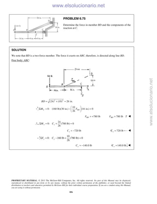 PROPRIETARY MATERIAL. © 2013 The McGraw-Hill Companies, Inc. All rights reserved. No part of this Manual may be displayed,
reproduced or distributed in any form or by any means, without the prior written permission of the publisher, or used beyond the limited
distribution to teachers and educators permitted by McGraw-Hill for their individual course preparation. If you are a student using this Manual,
you are using it without permission.
856
PROBLEM 6.75
Determine the force in member BD and the components of the
reaction at C.
SOLUTION
We note that BD is a two-force member. The force it exerts on ABC, therefore, is directed along line BD.
Free body: ABC:
2 2
(24) (10) 26 in.BD = + =
10
0: (160 lb)(30 in.) (16 in.) 0
26
C BDM F
 
Σ = − = 
 
780 lbBDF = + 780 lbBDF T= 
24
0: (780 lb) 0
26
x xM CΣ = + =
720 lbxC = − 720 lbx =C 
10
0: 160 lb (780 lb) 0
26
y yF CΣ = − + =
140.0 lbyC = − 140.0 lby =C 
www.elsolucionario.net
www.elsolucionario.net
 