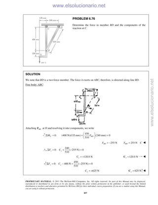 PROPRIETARY MATERIAL. © 2013 The McGraw-Hill Companies, Inc. All rights reserved. No part of this Manual may be displayed,
reproduced or distributed in any form or by any means, without the prior written permission of the publisher, or used beyond the limited
distribution to teachers and educators permitted by McGraw-Hill for their individual course preparation. If you are a student using this Manual,
you are using it without permission.
857
PROBLEM 6.76
Determine the force in member BD and the components of the
reaction at C.
SOLUTION
We note that BD is a two-force member. The force it exerts on ABC, therefore, is directed along line BD.
Free body: ABC:
Attaching BDF at D and resolving it into components, we write
0:CMΣ =
450
(400 N)(135 mm) (240 mm) 0
510
BDF
 
+ = 
 
255 NBDF = − 255 NBDF C= 
240
0: ( 255 N) 0
510
x xF CΣ = + − =
120.0 NxC = + 120.0 Nx =C 
450
0: 400 N ( 255 N) 0
510
y yF CΣ = − + − =
625 NyC = + 625 Ny =C 
www.elsolucionario.net
www.elsolucionario.net
 