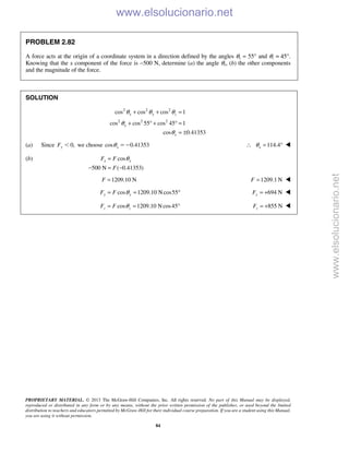 PROPRIETARY MATERIAL. © 2013 The McGraw-Hill Companies, Inc. All rights reserved. No part of this Manual may be displayed,
reproduced or distributed in any form or by any means, without the prior written permission of the publisher, or used beyond the limited
distribution to teachers and educators permitted by McGraw-Hill for their individual course preparation. If you are a student using this Manual,
you are using it without permission.
84
PROBLEM 2.82
A force acts at the origin of a coordinate system in a direction defined by the angles θy = 55° and θz = 45°.
Knowing that the x component of the force is −500 N, determine (a) the angle θx, (b) the other components
and the magnitude of the force.
SOLUTION
2 2 2
2 2 2
cos cos cos 1
cos cos 55 cos 45 1
cos 0.41353
x y z
x
x
θ θ θ
θ
θ
+ + =
+ ° + ° =
= ±
(a) Since 0,yF Ͻ we choose cos 0.41353xθ ϭϪ 114.4xθ∴ = ° 
(b) cos
500 N ( 0.41353)
x xF F
F
θ=
− = −
1209.10 NF = 1209.1 NF = 
cos 1209.10 Ncos55y yF F θ= = ° 694 NyF = + 
cos 1209.10 Ncos45z zF F θ= = ° 855 NzF = + 
www.elsolucionario.net
www.elsolucionario.net
 