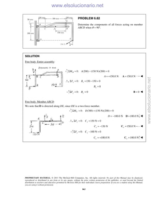 PROPRIETARY MATERIAL. © 2013 The McGraw-Hill Companies, Inc. All rights reserved. No part of this Manual may be displayed,
reproduced or distributed in any form or by any means, without the prior written permission of the publisher, or used beyond the limited
distribution to teachers and educators permitted by McGraw-Hill for their individual course preparation. If you are a student using this Manual,
you are using it without permission.
863
PROBLEM 6.82
Determine the components of all forces acting on member
ABCD when θ = 90°.
SOLUTION
Free body: Entire assembly:
0: (200) (150 N)(200) 0BM AΣ = − =
150.0 NA = + 150.0 N=A 
0: 150 150 0x xF BΣ = + − =
0xB =
0: 0y yF BΣ = = 0=B 
Free body: Member ABCD:
We note that D is directed along DE, since DE is a two-force member.
0: (300) (150 N)(200) 0CM DΣ = + =
100.0 ND = − 100.0 N=D 
0: 150 N 0x xF CΣ = + =
150 NxC = − 150.0 Nx =C 
0: 100 N 0y yF CΣ = − =
100.0 NyC = + 100.0 Ny =C 
www.elsolucionario.net
www.elsolucionario.net
 