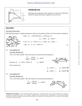 PROPRIETARY MATERIAL. © 2013 The McGraw-Hill Companies, Inc. All rights reserved. No part of this Manual may be displayed,
reproduced or distributed in any form or by any means, without the prior written permission of the publisher, or used beyond the limited
distribution to teachers and educators permitted by McGraw-Hill for their individual course preparation. If you are a student using this Manual,
you are using it without permission.
864
PROBLEM 6.83
Determine the components of the reactions at A and E if a 750-N force
directed vertically downward is applied (a) at B, (b) at D.
SOLUTION
Free body: Entire frame:
The following analysis is valid for both parts (a) and (b) since position of load on its line of action is immaterial.
0: (750 N)(80 mm) (200 mm) 0Σ = − − =E xM A
300 N 300 Nx xA = − =A
0: 300 N 0 300 N 300 Nx x x xF E EΣ = − = = =E
0: 750 N 0y y yF A EΣ = + − = (1)
(a) Load applied at B.
Free body: Member CE:
CE is a two-force member. Thus, the reaction at E must be directed along CE.
75 mm
90 N
300 N 250 mm
y
y
E
E= =
From Eq. (1): 90 N 750 N 0yA + − = 660 NyA =
Thus, reactions are
300 Nx =A , 660 Ny =A 
300 Nx =E , 90.0 N=Ey 
(b) Load applied at D.
Free body: Member AC:
AC is a two-force member. Thus, the reaction at A must be directed along AC.
125 mm
150 N
300 N 250 mm
y
y
A
A= =
www.elsolucionario.net
www.elsolucionario.net
 