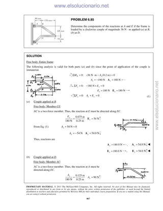 PROPRIETARY MATERIAL. © 2013 The McGraw-Hill Companies, Inc. All rights reserved. No part of this Manual may be displayed,
reproduced or distributed in any form or by any means, without the prior written permission of the publisher, or used beyond the limited
distribution to teachers and educators permitted by McGraw-Hill for their individual course preparation. If you are a student using this Manual,
you are using it without permission.
867
PROBLEM 6.85
Determine the components of the reactions at A and E if the frame is
loaded by a clockwise couple of magnitude 36 N · m applied (a) at B,
(b) at D.
SOLUTION
Free body: Entire frame:
The following analysis is valid for both parts (a) and (b) since the point of application of the couple is
immaterial.
0: 36 N m (0.2 m) 0Σ = − ⋅ − =E xM A
180 N 180 Nx xA = − =A
0: 180 N + 0Σ = − =x xF E
180 N 180 N= =Ex xE
0: 0y y yF A EΣ = + = (1)
(a) Couple applied at B.
Free body: Member CE:
AC is a two-force member. Thus, the reaction at E must be directed along EC.
0.075 m
54 N
180 N 0.25 m
= =E
y
y
E
From Eq. (1): 54 N 0yA + =
54 N 54.0 Ny yA = − =A
Thus, reactions are
180.0 Nx =A , 54.0 Ny =A 
180.0 Nx =E , 54.0 N=Ey 
(b) Couple applied at D.
Free body: Member AC:
AC is a two-force member. Thus, the reaction at A must be
directed along EC.
0.125 m
90 N
180 N 0.25 m
y
y
A
A= =
www.elsolucionario.net
www.elsolucionario.net
 