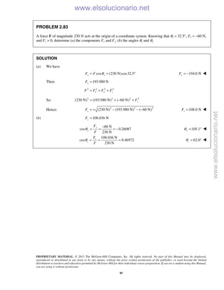 PROPRIETARY MATERIAL. © 2013 The McGraw-Hill Companies, Inc. All rights reserved. No part of this Manual may be displayed,
reproduced or distributed in any form or by any means, without the prior written permission of the publisher, or used beyond the limited
distribution to teachers and educators permitted by McGraw-Hill for their individual course preparation. If you are a student using this Manual,
you are using it without permission.
85
PROBLEM 2.83
A force F of magnitude 230 N acts at the origin of a coordinate system. Knowing that θx = 32.5°, Fy = −60 N,
and Fz > 0, determine (a) the components Fx and Fz, (b) the angles θy and θz.
SOLUTION
(a) We have
cos (230 N)cos32.5x xF F θ= = ° 194.0 NxF = − 
Then: 193.980 NxF =
2 2 2 2
x y zF F F F= + +
So: 2 2 2 2
(230 N) (193.980 N) ( 60 N) zF= + − +
Hence: 2 2 2
(230 N) (193.980 N) ( 60 N)zF = + − − − 108.0 NzF = 
(b) 108.036 NzF =
60 N
cos 0.26087
230 N
y
y
F
F
θ
−
= = = − 105.1yθ = ° 
108.036 N
cos 0.46972
230 N
z
z
F
F
θ = = = 62.0zθ = ° 
www.elsolucionario.net
www.elsolucionario.net
 