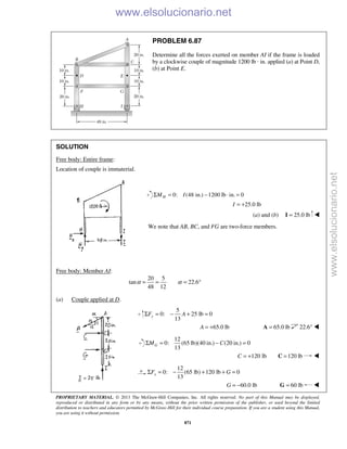 PROPRIETARY MATERIAL. © 2013 The McGraw-Hill Companies, Inc. All rights reserved. No part of this Manual may be displayed,
reproduced or distributed in any form or by any means, without the prior written permission of the publisher, or used beyond the limited
distribution to teachers and educators permitted by McGraw-Hill for their individual course preparation. If you are a student using this Manual,
you are using it without permission.
871
PROBLEM 6.87
Determine all the forces exerted on member AI if the frame is loaded
by a clockwise couple of magnitude 1200 lb · in. applied (a) at Point D,
(b) at Point E.
SOLUTION
Free body: Entire frame:
Location of couple is immaterial.
0: (48 in.) 1200 lb in. 0HM IΣ = − ⋅ =
25.0 lbI = +
(a) and (b) 25.0 lb=I 
We note that AB, BC, and FG are two-force members.
Free body: Member AI:
20 5
tan 22.6
48 12
α α= = = °
(a) Couple applied at D.
5
0: 25 lb 0
13
yF AΣ = − + =
65.0 lbA = + 65.0 lb=A 22.6° 
12
0: (65 lb)(40 in.) (20 in.) 0
13
GM CΣ = − =
120 lbC = + 120 lb=C 
12
0: (65 lb) 120 lb 0
13
xF GΣ = − + + =
60.0 lbG = − 60 lb=G 
www.elsolucionario.net
www.elsolucionario.net
 
