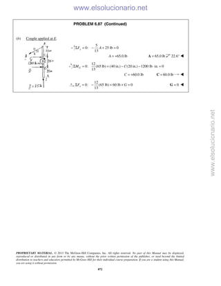 PROPRIETARY MATERIAL. © 2013 The McGraw-Hill Companies, Inc. All rights reserved. No part of this Manual may be displayed,
reproduced or distributed in any form or by any means, without the prior written permission of the publisher, or used beyond the limited
distribution to teachers and educators permitted by McGraw-Hill for their individual course preparation. If you are a student using this Manual,
you are using it without permission.
872
PROBLEM 6.87 (Continued)
(b) Couple applied at E.
5
0: 25 lb 0
13
yF AΣ = − + =
65.0 lbA = + 65.0 lb=A 22.6° 
12
0: (65 lb) (40 in.) (20 in.) 1200 lb in. 0
13
GM CΣ = + − − ⋅ =
60.0 lbC = + 60.0 lb=C 
12
0: (65 lb) 60 lb 0
13
xF GΣ = − + + = 0=G 
www.elsolucionario.net
www.elsolucionario.net
 