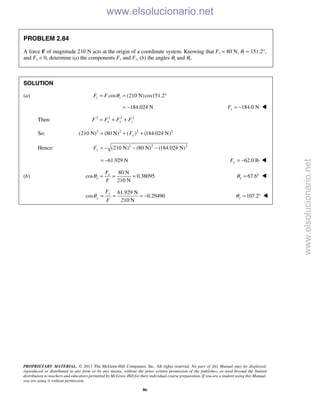 PROPRIETARY MATERIAL. © 2013 The McGraw-Hill Companies, Inc. All rights reserved. No part of this Manual may be displayed,
reproduced or distributed in any form or by any means, without the prior written permission of the publisher, or used beyond the limited
distribution to teachers and educators permitted by McGraw-Hill for their individual course preparation. If you are a student using this Manual,
you are using it without permission.
86
PROBLEM 2.84
A force F of magnitude 210 N acts at the origin of a coordinate system. Knowing that Fx = 80 N, θz = 151.2°,
and Fy < 0, determine (a) the components Fy and Fz, (b) the angles θx and θy.
SOLUTION
(a) cos (210 N)cos151.2z zF F θ= = °
184.024 N= − 184.0 NzF = − 
Then: 2 2 2 2
x y zF F F F= + +
So: 2 2 2 2
(210 N) (80 N) ( ) (184.024 N)yF= + +
Hence: 2 2 2
(210 N) (80 N) (184.024 N)yF = − − −
61.929 N= − 62.0 lbyF = − 
(b)
80 N
cos 0.38095
210 N
x
x
F
F
θ = = = 67.6xθ = ° 
61.929 N
cos 0.29490
210 N
y
y
F
F
θ = = = − 107.2yθ = ° 
www.elsolucionario.net
www.elsolucionario.net
 