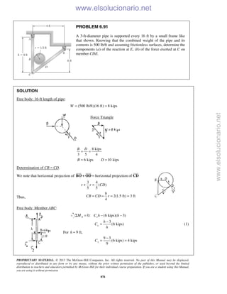 PROPRIETARY MATERIAL. © 2013 The McGraw-Hill Companies, Inc. All rights reserved. No part of this Manual may be displayed,
reproduced or distributed in any form or by any means, without the prior written permission of the publisher, or used beyond the limited
distribution to teachers and educators permitted by McGraw-Hill for their individual course preparation. If you are a student using this Manual,
you are using it without permission.
878
PROBLEM 6.91
A 3-ft-diameter pipe is supported every 16 ft by a small frame like
that shown. Knowing that the combined weight of the pipe and its
contents is 500 lb/ft and assuming frictionless surfaces, determine the
components (a) of the reaction at E, (b) of the force exerted at C on
member CDE.
SOLUTION
Free body: 16-ft length of pipe:
(500 lb/ft)(16 ft) 8 kipsW = =
Force Triangle
8 kips
3 5 4
B D
= =
6 kips 10 kipsB D= =
Determination of CB = CD.
We note that horizontal projection of horizontal projection of=BO OD CD
  
+
3 4
( )
5 5
r r CD+ =
Thus,
8
2(1.5 ft) 3 ft
4
CB CD r= = = =
Free body: Member ABC:
0: (6 kips)( 3)A xM C h hΣ = − −
3
(6 kips)x
h
C
h
−
= (1)
For 9 ft,h =
9 3
(6 kips) 4 kips
9
xC
−
= =
www.elsolucionario.net
www.elsolucionario.net
 