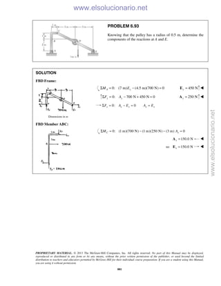 PROPRIETARY MATERIAL. © 2013 The McGraw-Hill Companies, Inc. All rights reserved. No part of this Manual may be displayed,
reproduced or distributed in any form or by any means, without the prior written permission of the publisher, or used beyond the limited
distribution to teachers and educators permitted by McGraw-Hill for their individual course preparation. If you are a student using this Manual,
you are using it without permission.
881
PROBLEM 6.93
Knowing that the pulley has a radius of 0.5 m, determine the
components of the reactions at A and E.
SOLUTION
FBD Frame:
0: (7 m) (4.5 m)(700 N) 0A yM EΣ = − = 450 Ny =E 
0: 700 N 450 N 0y yF AΣ = − + = 250 Ny =A 
0: 0x x x x xF A E A EΣ = − = =
Dimensions in m
FBD Member ABC:
0: (1 m)(700 N) (1 m)(250 N) (3 m) 0C xM AΣ = − − =
150.0 Nx =A 
so 150.0 Nx =E 

www.elsolucionario.net
www.elsolucionario.net
 