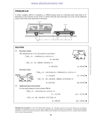 PROPRIETARY MATERIAL. © 2013 The McGraw-Hill Companies, Inc. All rights reserved. No part of this Manual may be displayed,
reproduced or distributed in any form or by any means, without the prior written permission of the publisher, or used beyond the limited
distribution to teachers and educators permitted by McGraw-Hill for their individual course preparation. If you are a student using this Manual,
you are using it without permission.
883
PROBLEM 6.95
A trailer weighing 2400 lb is attached to a 2900-lb pickup truck by a ball-and-socket truck hitch at D.
Determine (a) the reactions at each of the six wheels when the truck and trailer are at rest, (b) the additional
load on each of the truck wheels due to the trailer.
SOLUTION
(a) Free body: Trailer:
(We shall denote by A, B, C the reaction at one wheel.)
0: (2400 lb)(2 ft) (11ft) 0AM DΣ = − + =
436.36 lbD =
0: 2 2400 lb 436.36 lb 0yF AΣ = − + =
981.82 lbA = 982 lb=A 
Free body: Truck.
0: (436.36 lb)(3 ft) (2900 lb)(5 ft) 2 (9 ft) 0BM CΣ = − + =
732.83 lbC = 733 lb=C 
0: 2 436.36 lb 2900 lb 2(732.83 lb) 0yF BΣ = − − + =
935.35 lbB = 935 lb=B 
(b) Additional load on truck wheels.
Use free body diagram of truck without 2900 lb.
0: (436.36 lb)(3 ft) 2 (9 ft) 0BM CΣ = + =
72.73 lbC = − 72.7 lbCΔ = − 
0: 2 436.36 lb 2(72.73 lb) 0yF BΣ = − − =
290.9 lbB = 291lbBΔ = + 
www.elsolucionario.net
www.elsolucionario.net
 