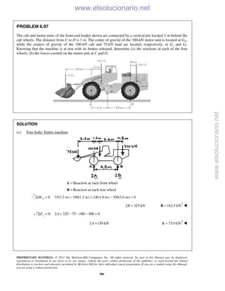 PROPRIETARY MATERIAL. © 2013 The McGraw-Hill Companies, Inc. All rights reserved. No part of this Manual may be displayed,
reproduced or distributed in any form or by any means, without the prior written permission of the publisher, or used beyond the limited
distribution to teachers and educators permitted by McGraw-Hill for their individual course preparation. If you are a student using this Manual,
you are using it without permission.
886
PROBLEM 6.97
The cab and motor units of the front-end loader shown are connected by a vertical pin located 2 m behind the
cab wheels. The distance from C to D is 1 m. The center of gravity of the 300-kN motor unit is located at Gm,
while the centers of gravity of the 100-kN cab and 75-kN load are located, respectively, at Gc and Gl.
Knowing that the machine is at rest with its brakes released, determine (a) the reactions at each of the four
wheels, (b) the forces exerted on the motor unit at C and D.
SOLUTION
(a) Free body: Entire machine:
=A Reaction at each front wheel
=B Reaction at each rear wheel
0: 75(3.2 m) 100(1.2 m) 2 (4.8 m) 300(5.6 m) 0AM BΣ = − + − =
2 325 kNB = 162.5 kN=B 
0: 2 325 75 100 300 0yF AΣ = + − − − =
2 150 kNA = 75.0 kN=A 
www.elsolucionario.net
www.elsolucionario.net
 