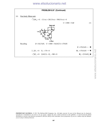 PROPRIETARY MATERIAL. © 2013 The McGraw-Hill Companies, Inc. All rights reserved. No part of this Manual may be displayed,
reproduced or distributed in any form or by any means, without the prior written permission of the publisher, or used beyond the limited
distribution to teachers and educators permitted by McGraw-Hill for their individual course preparation. If you are a student using this Manual,
you are using it without permission.
887
PROBLEM 6.97 (Continued)
(b) Free body: Motor unit:
0: (1 m) 2 (2.8 m) 300(3.6 m) 0DM C BΣ = + − =
1080 5.6C B= − (1)
Recalling 162.5 kN, 1080 5.6(162.5) 170 kNB C= = − =
170.0 kN=C 
0: 170 0x xF DΣ = − = 170.0 kNx =D 
   0: 2(162.5) 300 0y yF DΣ = − − = 25.0 kNy =D 
www.elsolucionario.net
www.elsolucionario.net
 