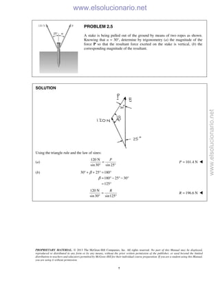 PROPRIETARY MATERIAL. © 2013 The McGraw-Hill Companies, Inc. All rights reserved. No part of this Manual may be displayed,
reproduced or distributed in any form or by any means, without the prior written permission of the publisher, or used beyond the limited
distribution to teachers and educators permitted by McGraw-Hill for their individual course preparation. If you are a student using this Manual,
you are using it without permission.
7
PROBLEM 2.5
A stake is being pulled out of the ground by means of two ropes as shown.
Knowing that α = 30°, determine by trigonometry (a) the magnitude of the
force P so that the resultant force exerted on the stake is vertical, (b) the
corresponding magnitude of the resultant.
SOLUTION
Using the triangle rule and the law of sines:
(a)
120 N
sin30 sin 25
P
=
° °
101.4 NP = 
(b) 30 25 180
180 25 30
125
β
β
° + + ° = °
= ° − ° − °
= °
120 N
sin30 sin125
=
° °
R
196.6 N=R 
www.elsolucionario.net
www.elsolucionario.net
 