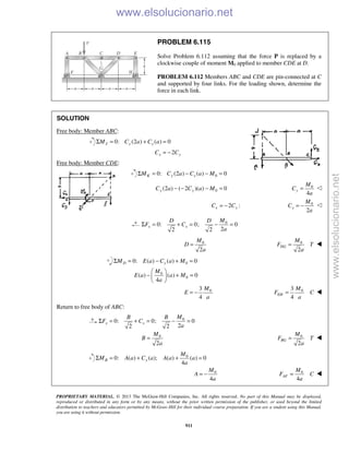 PROPRIETARY MATERIAL. © 2013 The McGraw-Hill Companies, Inc. All rights reserved. No part of this Manual may be displayed,
reproduced or distributed in any form or by any means, without the prior written permission of the publisher, or used beyond the limited
distribution to teachers and educators permitted by McGraw-Hill for their individual course preparation. If you are a student using this Manual,
you are using it without permission.
911
PROBLEM 6.115
Solve Problem 6.112 assuming that the force P is replaced by a
clockwise couple of moment M0 applied to member CDE at D.
PROBLEM 6.112 Members ABC and CDE are pin-connected at C
and supported by four links. For the loading shown, determine the
force in each link.
SOLUTION
Free body: Member ABC:
0: (2 ) ( ) 0J y xM C a C aΣ = + =
2x yC C= −
Free body: Member CDE:
00: (2 ) ( ) 0K y xM C a C a MΣ = − − =
0(2 ) ( 2 )( ) 0y yC a C a M− − − = 0
4
y
M
C
a
= ᭠
2 :x yC C= − 0
2
x
M
C
a
= − ᭠
0
0: 0; 0
22 2
x x
MD D
F C
a
Σ = + = − =
0
2
M
D
a
= 0
2
DG
M
F T
a
= 
00: ( ) ( ) 0D yM E a C a MΣ = − + =
0
0( ) ( ) 0
4
M
E a a M
a
 
− + = 
 
03
4
M
E
a
= − 03
4
EH
M
F C
a
= 
Return to free body of ABC:
0
0: 0; 0
22 2
x x
MB B
F C
a
Σ = + = − =
0
2
M
B
a
= 0
2
BG
M
F T
a
= 
0
0: ( ) ( ); ( ) ( ) 0
4
B y
M
M A a C a A a a
a
Σ = + + =
0
4
M
A
a
= − 0
4
AF
M
F C
a
= 
www.elsolucionario.net
www.elsolucionario.net
 