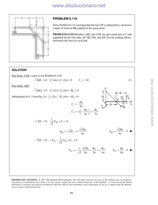PROPRIETARY MATERIAL. © 2013 The McGraw-Hill Companies, Inc. All rights reserved. No part of this Manual may be displayed,
reproduced or distributed in any form or by any means, without the prior written permission of the publisher, or used beyond the limited
distribution to teachers and educators permitted by McGraw-Hill for their individual course preparation. If you are a student using this Manual,
you are using it without permission.
912
PROBLEM 6.116
Solve Problem 6.114 assuming that the force P is replaced by a clockwise
couple of moment M0 applied at the same point.
PROBLEM 6.114 Members ABC and CDE are pin-connected at C and
supported by the four links AF, BG, DG, and EH. For the loading sh
