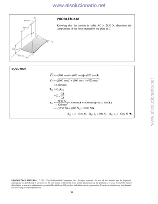 PROPRIETARY MATERIAL. © 2013 The McGraw-Hill Companies, Inc. All rights reserved. No part of this Manual may be displayed,
reproduced or distributed in any form or by any means, without the prior written permission of the publisher, or used beyond the limited
distribution to teachers and educators permitted by McGraw-Hill for their individual course preparation. If you are a student using this Manual,
you are using it without permission.
90
PROBLEM 2.88
Knowing that the tension in cable AC is 2130 N, determine the
components of the force exerted on the plate at C.
SOLUTION
2 2 2
(900 mm) (600 mm) (920 mm)
(900 mm) (600 mm) (920 mm)
1420 mm
2130 N
[ (900 mm) (600 mm) (920 mm) ]
1420 mm
(1350 N) (900 N) (1380 N)
CA CA CA
CA
CA
CA
CA
T
CA
T
CA
= − + −
= + +
=
=
=
= − + −
= − + −
i j k
T λ
T i j k
i j k


( ) 1350 N, ( ) 900 N, ( ) 1380 NCA x CA y CA zT T T= − = = − 
www.elsolucionario.net
www.elsolucionario.net
 