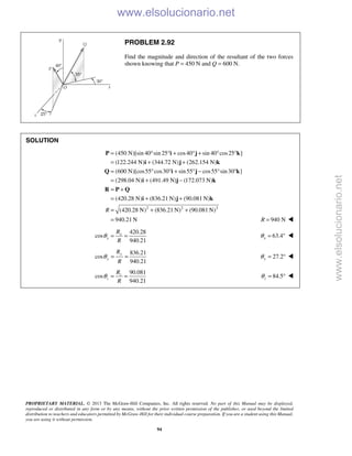 PROPRIETARY MATERIAL. © 2013 The McGraw-Hill Companies, Inc. All rights reserved. No part of this Manual may be displayed,
reproduced or distributed in any form or by any means, without the prior written permission of the publisher, or used beyond the limited
distribution to teachers and educators permitted by McGraw-Hill for their individual course preparation. If you are a student using this Manual,
you are using it without permission.
94
PROBLEM 2.92
Find the magnitude and direction of the resultant of the two forces
shown knowing that P = 450 N and Q = 600 N.
SOLUTION
(450 N)[sin 40 sin 25 cos40 sin 40 cos25 ]
(122.244 N) (344.72 N) (262.154 N)
(600 N)[cos55 cos30 sin55 cos55 sin30 ]
(298.04 N) (491.49 N) (172.073 N)
(420.28 N) (836.21 N) (90.081 N)
(R
= ° ° + ° + ° °
= + +
= ° ° + ° − ° °
= + −
= +
= + +
=
P i j k
i j k
Q i j k
i j k
R P Q
i j k
2 2 2
420.28 N) (836.21 N) (90.081 N)
940.21 N
+ +
= 940 NR = 
420.28
cos
940.21
x
x
R
R
θ = = 63.4xθ = ° 
836.21
cos
940.21
y
y
R
R
θ = = 27.2yθ = ° 
90.081
cos
940.21
z
z
R
R
θ = = 84.5zθ = ° 
www.elsolucionario.net
www.elsolucionario.net
 