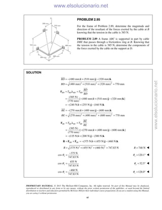 PROPRIETARY MATERIAL. © 2013 The McGraw-Hill Companies, Inc. All rights reserved. No part of this Manual may be displayed,
reproduced or distributed in any form or by any means, without the prior written permission of the publisher, or used beyond the limited
distribution to teachers and educators permitted by McGraw-Hill for their individual course preparation. If you are a student using this Manual,
you are using it without permission.
97
PROBLEM 2.95
For the frame of Problem 2.89, determine the magnitude and
direction of the resultant of the forces exerted by the cable at B
knowing that the tension in the cable is 385 N.
PROBLEM 2.89 A frame ABC is supported in part by cable
DBE that passes through a frictionless ring at B. Knowing that
the tension in the cable is 385 N, determine the components of
the force exerted by the cable on the support at D.
SOLUTION
2 2 2
(480 mm) (510 mm) (320 mm)
(480 mm) (510 mm) (320 mm) 770 mm
BD
BD
= − + −
= + + =
i j k

(385 N)
[ (480 mm) (510 mm) (320 mm) ]
(770 mm)
(240 N) (255 N) (160 N)
BD BD BD BD
BD
T T
BD
= =
= − + −
= − + −
F λ
i j k
i j k

2 2 2
(270 mm) (400 mm) (600 mm)
(270 mm) (400 mm) (600 mm) 770 mm
BE
BE
= − + −
= + + =
i j k

(385 N)
[ (270 mm) (400 mm) (600 mm) ]
(770 mm)
(135 N) (200 N) (300 N)
BE BE BE BE
BE
T T
BE
= =
= − + −
= − + −
F λ
i j k
i j k

(375 N) (455 N) (460 N)BD BE= + = − + −R F F i j k
2 2 2
(375 N) (455 N) (460 N) 747.83 NR = + + = 748 NR = 
375 N
cos
747.83 N
xθ
−
= 120.1xθ = ° 
455 N
cos
747.83 N
yθ = 52.5yθ = ° 
460 N
cos
747.83 N
zθ
−
= 128.0zθ = ° 
www.elsolucionario.net
www.elsolucionario.net
 