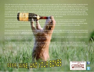 If you like the taste of a good brew, then here is some good news! In a recent research study of over 2,900 women and men, researchers found
that beer, which contains silicon, may promote bone health. Silicon is a mineral that is thought to stimulate collagen production, which is a
building block in bone formation. Wine is rich is phytochemicals, which may also benefit bones. Research does not show, however, in the battle
of the sexes, that beer or wine has better or less results in either men or women. In a recent WebMD interview, Katherine Tucker, PhD says that
it is possible that two glasses of wine could benefit men, while women may get a bone boost from two cans of beer. Another study of 2,847
people from the Framingham Osteoporosis Study found that men and pre-menopausal women who drank the most silicon, about 40 mg a day,
had the highest bone mineral density, a measurement of bone health. Silicon is rarely listed on food labels, so it is hard to tell exactly how much
you are consuming. But, you can estimate that one 12-ounce beer has approximately 7 mg of silicon.
It is important is that you drink any alcoholic beverage in moderation because while two cans of beer or two 6 ounce glasses of wine may be
good for promoting bone growth, drinking more is harmful. The not-so-good news is that if you drink distilled beverages such as vodka or
Scotch, daily consumption of these beverages has shown to actually promote osteoporosis. Osteoporosis is a bone-wasting disease that makes
your bones brittle and more prone to breaks. The disease increases with age and is more common in women than men, especially
postmenopausal women.
Drinking red wine has also shown to be linked to heart health. So, what we are seeing now is a diet that is good for the heart and another that is
good for the bones. Because good nutrition is good for the heart, you can consider it good for the bones as well. Other studies have shown that
good nutrition also plays a significant role in brain health.
So, how much beer or wine is good for your bones? Current recommendations are for two drinks a day for men and one drink a day for women.
So, don't jump and run to a keg party quite yet, remember that moderation is best.
Now, if you are not a beer or wine drinker, don't start now just to promote bone growth. There are other ways to get silicon, and let us not
forget that alcohol consumption raises other health risks such as osteoporosis itself. So, if you are interested in a healthier way to introduce
silicon into your diet, you will want to eat dates, mangoes, melons, spinach, apples and even some bottled mineral waters will be good sources.
www.gourmetrecipe.com
 