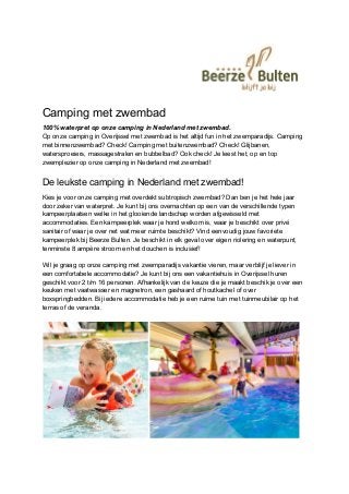 Camping met zwembad
100% waterpret op onze camping in Nederland met zwembad.
Op onze camping in Overijssel met zwembad is het altijd fun in het zwemparadijs. Camping
met binnenzwembad? Check! Camping met buitenzwembad? Check! Glijbanen,
watersproeiers, massagestralen en bubbelbad? Ook check! Je leest het, op en top
zwemplezier op onze camping in Nederland met zwembad!
De leukste camping in Nederland met zwembad!
Kies je voor onze camping met overdekt subtropisch zwembad? Dan ben je het hele jaar
door zeker van waterpret. Je kunt bij ons overnachten op een van de verschillende typen
kampeerplaatsen welke in het glooiende landschap worden afgewisseld met
accommodaties. Een kampeerplek waar je hond welkom is, waar je beschikt over privé
sanitair of waar je over net wat meer ruimte beschikt? Vind eenvoudig jouw favoriete
kampeerplek bij Beerze Bulten. Je beschikt in elk geval over eigen riolering en waterpunt,
tenminste 8 ampère stroom en het douchen is inclusief!
Wil je graag op onze camping met zwemparadijs vakantie vieren, maar verblijf je liever in
een comfortabele accommodatie? Je kunt bij ons een vakantiehuis in Overijssel huren
geschikt voor 2 t/m 16 personen. Afhankelijk van de keuze die je maakt beschik je over een
keuken met vaatwasser en magnetron, een gashaard of houtkachel of over
boxspringbedden. Bij iedere accommodatie heb je een ruime tuin met tuinmeubilair op het
terras of de veranda.
 