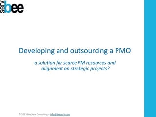 Developing	
  and	
  outsourcing	
  a	
  PMO	
  
	
  
a	
  solu'on	
  for	
  scarce	
  PM	
  resources	
  and	
  
	
  alignment	
  on	
  strategic	
  projects?	
  
	
  

©	
  2013	
  BeeServ	
  Consul2ng	
  –	
  info@beeserv.com	
  	
  

 