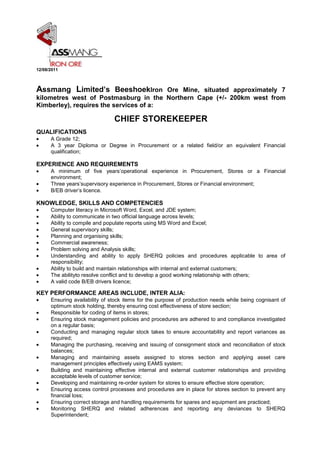             12/08/2011  <br />Assmang Limited’s Beeshoek Iron Ore Mine, situated approximately 7 kilometres west of Postmasburg in the Northern Cape (+/- 200km west from Kimberley), requires the services of a:<br />CHIEF STOREKEEPER<br />QUALIFICATIONS       <br />A Grade 12;<br />A 3 year Diploma or Degree in Procurement or a related field/or an equivalent Financial qualification;<br />EXPERIENCE AND REQUIREMENTS<br />A minimum of five years’ operational experience in Procurement, Stores or a Financial environment;<br />Three years’ supervisory experience in Procurement, Stores or Financial environment;<br />B/EB driver’s licence.<br />KNOWLEDGE, SKILLS AND COMPETENCIES<br />Computer literacy in Microsoft Word, Excel, and JDE system;<br />Ability to communicate in two official language across levels;<br />Ability to compile and populate reports using MS Word and Excel;<br />General supervisory skills;<br />Planning and organising skills;<br />Commercial awareness;<br />Problem solving and Analysis skills;<br />Understanding and ability to apply SHERQ policies and procedures applicable to area of responsibility;<br />Ability to build and maintain relationships with internal and external customers; <br />The ability to resolve conflict and to develop a good working relationship with others;<br />A valid code B/EB drivers licence;<br />KEY PERFORMANCE AREAS INCLUDE, INTER ALIA:<br />Ensuring availability of stock items for the purpose of production needs while being cognisant of optimum stock holding, thereby ensuring cost effectiveness of store section;<br />Responsible for coding of items in stores;<br />Ensuring stock management policies and procedures are adhered to and compliance investigated on a regular basis;<br />Conducting and managing regular stock takes to ensure accountability and report variances as required;<br />Managing the purchasing, receiving and issuing of consignment stock and reconciliation of stock balances;<br />Managing and maintaining assets assigned to stores section and applying asset care management principles effectively using EAMS system;<br />Building and maintaining effective internal and external customer relationships and providing acceptable levels of customer service;<br />Developing and maintaining re-order system for stores to ensure effective store operation;<br />Ensuring access control processes and procedures are in place for stores section to prevent any financial loss;<br />Ensuring correct storage and handling requirements for spares and equipment are practiced;<br />Monitoring SHERQ and related adherences and reporting any deviances to SHERQ Superintendent;<br />Identifying areas of concern improvement and liaise with SHERQ department regarding implementation; <br />Supervising and planning subordinate activities to ensuring effective task execution and departmental operations;<br />Ensuring instructions are clear, precise and understandable and fall within worker’s area of responsibility;<br />Continuously providing swift and precise feedback to subordinates and check understanding prior to work allocation and task execution;<br />Providing guidance and advise where necessary;<br />Supervising subordinates key performance areas by setting and monitoring performance standards and taki9ng action to correct deviations to achieve the section’s objectives;<br />Responsibility for managing training of subordinates against Development Plans and Performance Contract;<br />Performing fair and reasonable tasks related to the job and working environment, at the discretion of the Manager (direct Supervisor);<br />Ensuring adherence to all SHERQ policies and procedures affecting area of responsibility;<br />Performing any other reasonable ad hoc duties, as and when requested from time to time.<br />        <br />Appointment:Remuneration will be based on a competitive all-inclusive, flexible package.<br />Probation Period: 6 months<br />The successful candidate will be appointed subject to being certified medically fit as per the Mine Health and Safety Act, 29/1996 and meeting the requirements of the Company’s Code of Practice – minimum standards of fitness to perform work on a Mine. He/she may also undergo a psychometric assessment.<br />The abovementioned position is C5 on the Patterson grading system. The successful candidate who conforms to all said requirements and experience will be appointed on this grading. Should the successful candidate not conform to all said requirements and experience, but is nonetheless regarded as suitable for appointment to the position, he/she will be appointed on a lower, more appropriate grading, until successful achievement of the required competencies, skills and experience.<br />Interested applicants are requested to submit their CVs, with a clear indication of the position being applied for, to: HR Central File, Assmang Limited, Beeshoek Iron Ore, PO Mancorp Mine 8423, or fax to (053) 311 - 6426 <br />Please be advised that short listed candidates will be required to authenticate information provided in CV’s.<br />Applications close on:23 August 2011 (16:00)<br />NB: Please note that the title of the position, as well as relevant certificates, qualifications, licences, etc are attached to your application.<br />Please note that NO late applications will be entertained.<br />If the Company has not contacted you within 21 days of the closing date, please consider your application to be unsuccessful.<br />Correspondence will be limited to short listed candidates only.<br />Assmang Limited reserves the right not to appoint.<br />