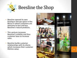 Beesline the Shop
• Beesline opened its own
boutique and spa space in Ras
Beirut in which customers are
welcome to test and buy
Beesline’s natural products.
• This venture increases
Beesline’s visibility and thus
customer base to increase
sales.
• Beesline builds customer
relationships with its clients
which increases their customer
lifetime value. 11
 