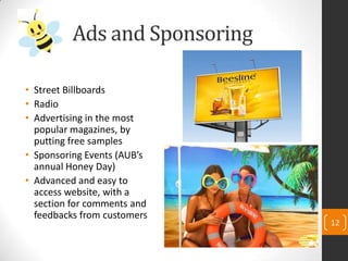 Ads and Sponsoring
• Street Billboards
• Radio
• Advertising in the most
popular magazines, by
putting free samples
• Sponsoring Events (AUB’s
annual Honey Day)
• Advanced and easy to
access website, with a
section for comments and
feedbacks from customers
12
 