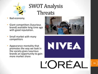SWOT Analysis
Threats
• Bad economy
• Giant competitors (luxurious
brand) available long time ago
with good reputation.
• Small market with many
competitors
• Appearance mentality that
promotes the way we look in
the society gives luxurious
brands an opportunity to gain
more market share
16
 