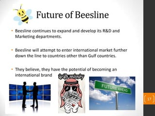 Future of Beesline
• Beesline continues to expand and develop its R&D and
Marketing departments.
• Beesline will attempt to enter international market further
down the line to countries other than Gulf countries.
• They believe, they have the potential of becoming an
international brand
17
 