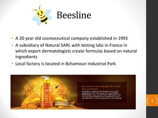 Beesline
• A 20 year old cosmeceutical company established in 1993
• A subsidiary of Natural SARL with testing labs in France in
which expert dermatologists create formulas based on natural
ingredients
• Local factory is located in Bchamoun Industrial Park
3
 