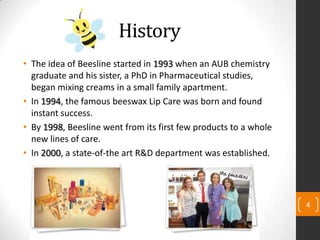 History
• The idea of Beesline started in 1993 when an AUB chemistry
graduate and his sister, a PhD in Pharmaceutical studies,
began mixing creams in a small family apartment.
• In 1994, the famous beeswax Lip Care was born and found
instant success.
• By 1998, Beesline went from its first few products to a whole
new lines of care.
• In 2000, a state-of-the art R&D department was established.
4
 
