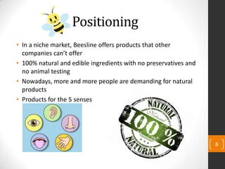 Positioning
• In a niche market, Beesline offers products that other
companies can’t offer
• 100% natural and edible ingredients with no preservatives and
no animal testing
• Nowadays, more and more people are demanding for natural
products
• Products for the 5 senses
8
 