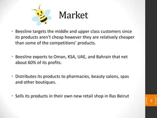 Market
• Beesline targets the middle and upper class customers since
its products aren’t cheap however they are relatively cheaper
than some of the competitions’ products.
• Beesline exports to Oman, KSA, UAE, and Bahrain that net
about 60% of its profits.
• Distributes its products to pharmacies, beauty salons, spas
and other boutiques.
• Sells its products in their own new retail shop in Ras Beirut
9
 