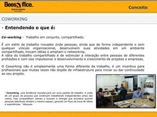 ConceitoCOWORKINGEntendendo o que é:Co-working -  Trabalho em conjunto, compartilhado.É um estilo de trabalho inovador onde pessoas, ainda que de forma independente e sem qualquer vínculo organizacional, desenvolvem suas atividades em um ambiente compartilhado, trocam idéias e ampliam o networking. A idéia do trabalho compartilhado é de estimular a interação entre pessoas de diferentes profissões e com isso impulsionar o desenvolvimento e crescimento de projetos e empresas.O Coworking não é simplesmente uma forma diferente de trabalho, é um incentivo para profissionais que muitas vezes não dispõe de infraestrutura para iniciar ou dar continuidade ao seu projeto.“ Coworking, uma tendência mundial para um novo padrão de trabalho,é união de um grupo de pessoas que continuam trabalhando independentes umas das outras, mas compartilham valores e buscam a sinergia que acontece quando pessoas talentosas dividem o mesmo espaço, gerando um fluxo de troca de idéias e experiências. “ Wikipedia