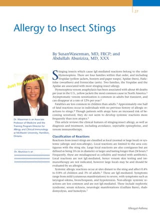 27




    Allergy to Insect Stings

                                        By SusanWaserman, MD, FRCP; and
                                        Abdullah Aburiziza, MD, XXX



                                        S
                                             tinging insects which cause IgE-mediated reactions belong to the order
                                             Hymenoptera. There are four families within that order, and including
                      ent                    Vespidae (yellow jackets, hornets and paper wasps), Apidae (bees), Halic-
              pla cem                   tidae (sweatbees) and Formicidae (ants). Two families, the Vespidae and the
       fo r
Ju s t                                  Apidae are associated with most stinging insect allergy.
                                          Hymenoptera venom anaphylaxis has been associated with about 40 deaths
                                        per year in the U.S., yellow jackets the most common cause in North America.1
                                        Asymptomatic venom sensitization is common in adults but transient, and
                                        can disappear at a rate of 12% per year.2
                                          Fatalities are less common in children than adults.3 Approximately one half
                                        of fatal reactions occur in individuals with no previous history of allergic re-
                                        actions to stings.4 Though patients with atopy have an increased risk of be-
                                        coming sensitized, they do not seem to develop systemic reactions more
    Dr. Waserman is an Associate        frequently than non atopics.5
    Professor of Medicine and the         This article reviews the clinical features of stinging-insect allergy, as well as
    Training Program Director for       diagnosis and treatment, including avoidance, injectable epinephrine, and
    Allergy and Clinical Immunology     venom immunotherapy.
    at McMaster University, Hamilton,
    Ontario.                            Classification of Reactions
                                        Reactions from insect stings are classified as local (normal or large local) or sys-
                                        temic (allergic and non-allergic). Local reactions are limited to the area con-
                                        tiguous with the sting site. Large local reactions are also contiguous but are
    Dr. Aburiziza is an                 defined as being 10 cm in diameter or larger and lasting longer than 24 hours.6
    xxxxxxxxxxxxxxxxxxxxxxxxxxxxx       Frequently, these are misdiagnosed as cellulitis and treated with antibiotics.
    xxxxxxxxxxxxxxxxxxxxxxxxxxxxx       Local reactions are not IgE-mediated, hence venom skin testing and im-
    xxxxxxxxxxxxxxxxxxxxxxxxxxxxx       munotherapy are not indicated, however large locals may be and should be
                                        evaluated by an allergist.
                                          Systemic allergic reactions occur at sites distant to the sting and affect 0.4%
                                        to 0.8% of children and 3% of adults.1 These are IgE-mediated. Symptoms
                                        range from mild (cutaneous manifestations) to severe, with symptoms such as
                                        laryngeal edema, bronchospasm, and hypotension. Non-allergic systemic re-
                                        actions are less common and are not IgE-mediated. These include nephrotic
                                        syndrome, serum sickness, neurologic manifestations (Guillain Barre), rhab-
                                        domyolysis, and hemolysis.7




                                                                                                          Allergy&Asthma
 