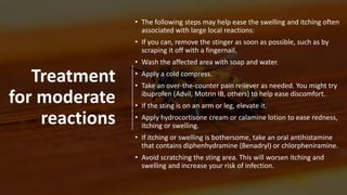 Treatment
for moderate
reactions
• The following steps may help ease the swelling and itching often
associated with large local reactions:
• If you can, remove the stinger as soon as possible, such as by
scraping it off with a fingernail.
• Wash the affected area with soap and water.
• Apply a cold compress.
• Take an over-the-counter pain reliever as needed. You might try
ibuprofen (Advil, Motrin IB, others) to help ease discomfort.
• If the sting is on an arm or leg, elevate it.
• Apply hydrocortisone cream or calamine lotion to ease redness,
itching or swelling.
• If itching or swelling is bothersome, take an oral antihistamine
that contains diphenhydramine (Benadryl) or chlorpheniramine.
• Avoid scratching the sting area. This will worsen itching and
swelling and increase your risk of infection.
 