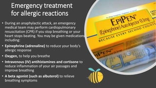 Emergency treatment
for allergic reactions
• During an anaphylactic attack, an emergency
medical team may perform cardiopulmonary
resuscitation (CPR) if you stop breathing or your
heart stops beating. You may be given medications
including:
• Epinephrine (adrenaline) to reduce your body's
allergic response
• Oxygen, to help you breathe
• Intravenous (IV) antihistamines and cortisone to
reduce inflammation of your air passages and
improve breathing
• A beta agonist (such as albuterol) to relieve
breathing symptoms
 