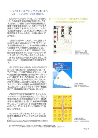 デバイスモデルからデザインキッ   トへ
 　ソリューションでサービスを提供する
　ICのデバイスモデリングは、     ブロック図から ビー テク ・ ノロジーの創業からの軌跡
1つ1つの機能を等価回路で表現していきま            　　下記3冊に物語が掲載されています
す。当社のコア技術である   「等価回路技術」       の
蓄積も多種多様なICのデバイスモデリングの
実績にて実現できました。    また、  シリコンデバ
イスだけではなく、  SiCのSBD,JFET,MOSFETの
等価回路モデルにも成功し、     市場に提供して
おります。 　
　
　これまではデバイスモデリングの話題です
が、設立4年目(2005年)からデザインキッ      トと
言う分野を創出しました。    きっかけはお客様か
らの要望です。ゼロから回路解析シミュレー
        「
ションを始めるのは大変だ。     回路方式ごとに、                   出版社: アリーフ一葉舎
既に動作確認済みのシミュレーションデータ                         ISBN-10: 4899920059
                                             ISBN-13: 978-4899920052
一式が欲しい。  テンプレートみたいなもの。        」
　先ずは電源回路の回路方式から提供し、           現
在は、 インバータ回路の回路方式を開発中で
す。

　そして2007年あたりから、今度は「今回のプ
ロジェクトはこれです。 回路解析シミュレート
でのアプローチ全般で提供して欲しい。つま」
り、お客様の要求仕様にあったデザインキッ   ト
という事です。 また、この年には「スパイス パ
                     ・
ーク」と言うスパイス モデルのライブラリー
           ・
の販売も開始し、 大企業中心に導入しており
                                                         出版社: 本の泉社
ます。アップデートが随時される発展型製品で                                    ISBN-10: 4880239208
す。このスパイスモデルのライブラリー整備を                                    IISBN-13: 978-4880239200

通じて、環境構築に役立てればと思います。

　これまでが今までの経緯です。 Style:は
                Bee
マーケティング活動の戦略的なブランドとして
生まれました。この情報媒体とセミナー(基礎
学習+体験学習)です。
          そして、お客様が回路解
析シミュレーションにて、多くの成功体験を積
めるように、デバイスモデリング事業にて、 貢
献していきます。

　リアルタイム的な情報はメールマガジン(
無償)を購読して下さい。       登録先は下記のURL
です。                                                      出版社: 本の泉社
                                                         ISBN-10: 4780703492
http://www.mag2.com/m/0000149041.html                    IISBN-13: 978-4780703498


 SiC: Silicon carbide, 炭素（C）とケイ素（Si）が1対1で結合した共有結合性の化合物
 スパイス・パーク:日本国内のデバイスを中心にスパイスモデル約3,000品種で構成されるライブラリー
                                                                        Page 3
 