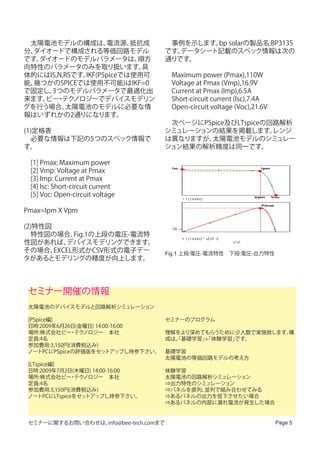 　太陽電池モデルの構成は、       電流源、  抵抗成          　事例を示します。 solarの製品名:BP3135
                                                bp
分、ダイオードで構成される等価回路モデル                   です。データシート記載のスペック情報は次の
です。ダイオードのモデルパラメータは、        順方          通りです。
向特性のパラメータのみを取り扱います。         具
体的にはIS,N,RSです。IKF(PSpiceでは使用可          　Maximum power (Pmax),110W
能、幾つかのSPICEでは使用不可能)はIKF=0              　Voltage at Pmax (Vmp),16.9V
で固定し、3つのモデルパラメータで最適化出                  　Current at Pmax (Imp),6.5A
来ます。 ・ ノロジーでデバイスモデリン
    ビー テク                              　Short-circuit current (Isc),7.4A
グを行う場合、   太陽電池のモデルに必要な情                　Open-circuit voltage (Voc),21.6V
報はいずれかの2通りになります。
                                       　次ページにPSpice及びLTspiceの回路解析
(1)定格表                                 シミュレーションの結果を掲載します。     レンジ
　必要な情報は下記の5つのスペック情報で                   は異なりますが、太陽電池モデルのシミュレー
す。                                     ション結果の解析精度は同一です。

　[1] Pmax: Maximum power
　[2] Vmp: Voltage at Pmax
                                         Isc                                   Ipm


　[3] Imp: Current at Pmax
　[4] Isc: Short-circuit current
　[5] Voc: Open-circuit voltage                   I( Isence)
                                                                              Vpm    Voc

                                                                               Pmax
Pmax=Ipm X Vpm

(2)特性図                                   SEL>>
　特性図の場合、    Fig.1の上段の電圧-電流特                      I( Isence)* V V +
                                                              ( 1: )
性図があれば、   デバイスモデリングできます。                                               V_V1

その場合、  EXCEL形式かCSV形式の電子デー              Fig.1 上段:電圧-電流特性　下段:電圧-出力特性
タがあるとモデリングの精度が向上します。




 セミナー開催の情報
 太陽電池のデバイスモデルと回路解析シミュレーション

 [PSpice編]                             セミナーのプログラム
 日時:2009年6月26日(金曜日) 14:00-16:00
 場所:株式会社ビー テク・ ノロジー　本社                 理解をより深めてもらうために少人数で実施致します。構
 定員:4名                                 成は、基礎学習」
                                         「     +
                                               「体験学習」です。
 参加費用:3,150円(消費税込み)
 ノートPCにPSpiceの評価版をセッ    トアップし持参下さい。    基礎学習
                                       太陽電池の等価回路モデルの考え方
 [LTspice編]
 日時:2009年7月2日(木曜日) 14:00-16:00         体験学習
 場所:株式会社ビー テク ・ ノロジー　本社                太陽電池の回路解析シミュレーション
 定員:4名                                 ⇒出力特性のシミュレーション
 参加費用:3,150円(消費税込み)                    ⇒パネルを直列、並列で組み合わせてみる
 ノートPCにLTspiceをセットアップし持参下さい。           ⇒あるパネルの出力を低下させたい場合
                                       ⇒あるパネルの内部に漏れ電流が発生した場合　


 セミナーに関するお問い合わせは、info@bee-tech.comまで                                                  Page 5
 