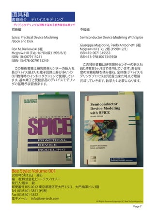 道具箱
書籍紹介　デバイスモデリング
 デバイスモデリングの理解を深める参考技術文献です
初級編                                     中級編

Spice: Practical Device Modeling        Semiconductor Device Modeling With Spice
/Book and Disk
                                        Giuseppe Massobrio, Paolo Antognetti (著)
Ron M. Kielkowski (著)                   Mcgraw-Hill (Tx); 2版 (1998/12/1)
Mcgraw-Hill (Tx); Har/Dis版 (1995/8/1)   ISBN-10: 0071349553
ISBN-10: 0079115241                     ISBN-13: 978-0071349550
ISBN-13: 978-0079115249 　
                                        　この技術書籍は研究開発センターの新入社
　この技術書籍は研究開発センターの新入社                    員OJT教育6ヶ月目で使用しています。ある程
員(デバイス屋よりも電子回路出身が多い)の                   度の実務経験を積み重ね、  全体像(デバイスモ
OJT教育時のイントロダクションで使用してい                  デリングプロセス)が把握出来た時点で理論
ます。 基本素子と受動部品のデバイスモデリン                  武装していきます。 数学力も必要になります。
グの基礎が学習出来ます。




Bee Style: Volume 001
2009年5月15日　発行
編　者:株式会社ビー テク      ・ ノロジー
発行人:堀米　毅
郵便番号105-0012 東京都港区芝大門1-5-3　大門梅澤ビル3階
Tel (03)5401-3851 (代表)
Fax (03)5401-3852
電子メール info@bee-tech.com
                                                  All Rights Reserved copyright (C) Bee Technologies Inc.

                                                                                             Page 7
 