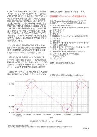 V1のパルス電源で表現します。      そして、  整流側               進め方も含めて、役立てればと思います。
ダイオード、  フライホイル側ダイオードは今回
の特集で紹介しましたダイオードのプロフェッ                        回路解析シミュレーションの解説書の目次
ショナル モデルを採用します。
     ・               Fig.10の回路
図は、目に見えない素子も入っております。         ま               1.FCC(Forward Coupling Converter)について
た、出力側には、   コンデンサが幾つか挿入して                     2.回路シミュレーションの等価モデルの考え方
いますが、  それらを回路図上に纏めています。                      2.1 トランス2次側入力波形
　例えば、  L1は、受動部品としてのコイルでは                     2.2 整流側ダイオードとフライホイル側ダイオード
                                             2.3 チョークコイル
なく、配線(ライン)のインダクタンス成分です。
                                             2.4 コンデンサ
また、L3はチョークコイルです。     C4はコンデン                 2.5 配線長
サがあるのではなく、     チョークコイルの容量成                   3.回路解析シミュレーションにおける各部の波形
分です。 そして、 L4,C5,R5の3素子でコンデンサ                 3.1 出力電圧
を表現しています。                                    3.2 出力電流
                                             3.3 整流側ダイオードとフライホイル側ダイオード
　つまり、描いた回路図(BOMを考えた回路                            における突入電流
図)ではなく、回路図を中心に目には見えない                        3.4 整流側ダイオードとフライホイル側ダイオード
素子も回路図に入れ込むことで、 実機に非常                            におけるスイッチング波形
                                             3.5 整流側ダイオードの損失シミュレーション
に近いシミュレーションが可能になります。
                                             3.6 フライホイル側ダイオードの損失
                                                 シミュレーション
　そして、Fig.11 のように出力ノイズのシミュ                    3.7 出力ノイズ
レーションが可能になります。    ノイズの発生箇
所は、赤丸の部分です。    そして、
                  この出力ノイズ                    価格 100,000円(消費税込み)
を減らすにはどうすれば良いか?この回答もシ
ミュレーションをする事で容易に得られます。                        　
　このデザインキットは、考え方を纏めた解説
書も含まれていますので、シミュレーションの                        お問い合わせ先 info@bee-tech.com
                                                    ：




                        Fig.11 出力ノイズのシミュレーション(PSpice)

BOM : Bills of Materialsの略で、部品表です。
見えない素子: 回路設計の実務において、            必要なスキルであり、経験が増すほど、回路図上には見えない素子が見えてきます。
                                                                            Page 9
 
