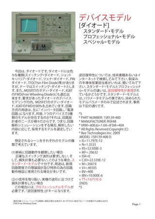 デバイスモデル
                                          [ダイオード]
                                          　スタンダード モデル
                                                 ・
                                          　プロフェッショナル モデル
                                                    ・
                                          　スペシャル モデル
                                                ・
                                          　　




　今回は、   ダイオードです。      ダイオードには色
々な種類(スイッチング ダイオード、・           ショッ  ト      逆回復特性については、  技術書籍あるいはイ
キ バリア ダイオード、
 ・     ・           ツェナ ダイオード、
                        ・           PIN   ンターネットで検索してみて下さい。  馴染み
ダイオード、   TFD(Thin Film Diode)等)がありま       の半導体営業担当者がいれば、  聞いてみて下
すが、 テーマはスイッチング ダイオードとしま・                  さい。スタンダード モデルとプロフェッショナ
                                                   ・
す。また、  MOSFETのボディ ダイオード、
                      ・          IGBT     ル モデルの違いは、
                                           ・         逆回復特性が表現され
のFWD(Free Wheeling Diode)にも適応出            ているかどうかです。 スタンダード モデルと
                                                           ・
来ます。  要求があったダイオードのデバイス                    は、パラメータモデルの事であり、 決められた
モデリングの内、     MOSFETのボディ ダイオー ・            モデルパラメータのみで記述されます。  事例
ド、IGBTのFWDが80%を占めています。          回路        は下記の通りです。
方式の用途は、 「インバータ回路」 電源
           主に                  、「
回路」 になります。    何故、   1つのデバイスで3種            *$
類のモデルが存在するのか?それは、              回路設        * PART NUMBER: 1SR139-400
計者のニーズが様々だからです。             つまり、  回路      * MANUFACTURER: ROHM
解析シミュレーションをする場合、             解析したい        * VRM=400,Io=1.0A=IFSM=40A
内容に応じて、    採用するモデルを選定してい                  * All Rights Reserved Copyright (C)
ます。                                       * Bee Technologies Inc. 2009
                                          .MODEL 1SR139-400 D
　想定されるシーンをそれぞれのモデルの種                      + IS=11.797E-12
類で考えています。                                 + N=1.3533
                                          + RS=52.928E-3
(1)単純に回路動作を観察したい場合                        + IKF=.20632
   正確なスイッチング波形は要求しない。そ                    + ISR=0
して、 損失計算も必要ない。このような場合、ス                   + CJO=22.539E-12
タンダード モデルで十分です。
      ・         用途は、新規                    + M=.36819
回路開発での理論設計及び特許の為の回路                       + VJ=.46505
動作検証に使用される場合が多いです。                        + BV=400
                                          + IBV=10.000E-6
(2)小信号を取り扱い、実機の波形に近づけて                    + TT=7.6751E-6
損失計算をしたい場合                                .ENDS
　この場合には、 プロフェッショナルモデルが                    *$
必要です。逆回復特性」
      「      がキーになります。


 損失計算:シミュレーションでは簡単に損失計算が出来ます。W=I*VでI,Vに相当するノードを掛算すれば解は出ます。
 FWD:Free Wheeling Diode
                                                                                Page 1
 