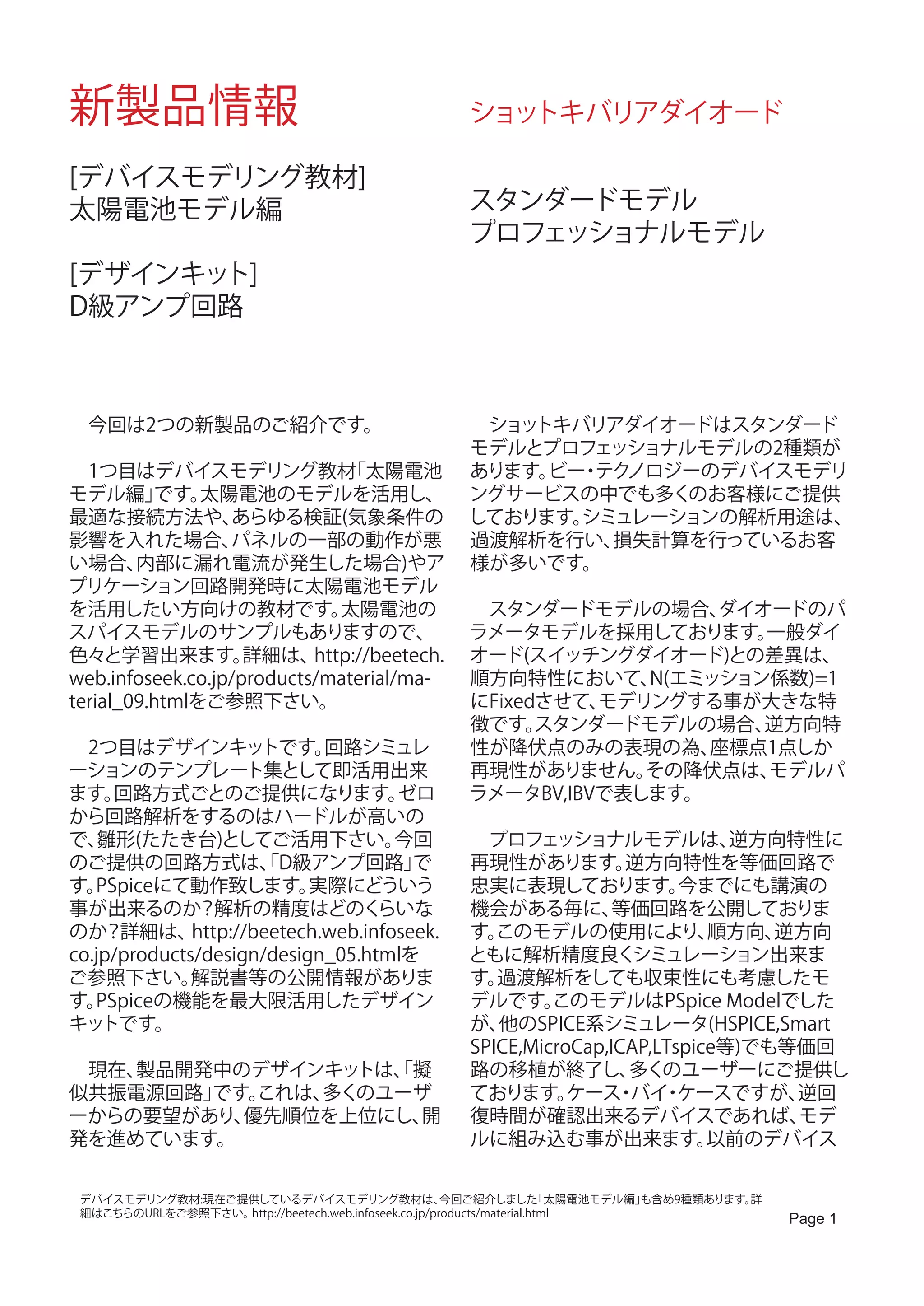 新製品情報                                               ショットキバリアダイオード

[デバイスモデリング教材]
太陽電池モデル編                                            スタンダードモデル
                                                    プロフェッショナルモデル
[デザインキット]
D級アンプ回路



　今回は2つの新製品のご紹介です。                                   　ショットキバリアダイオードはスタンダード
                                                    モデルとプロフェッショナルモデルの2種類が
　1つ目はデバイスモデリング教材               「太陽電池                あります。 ・ ノロジーのデバイスモデリ
                                                         ビー テク
モデル編」     です。  太陽電池のモデルを活用し、                        ングサービスの中でも多くのお客様にご提供
最適な接続方法や、         あらゆる検証(気象条件の                      しております。シミュレーションの解析用途は、
影響を入れた場合、         パネルの一部の動作が悪                       過渡解析を行い、 損失計算を行っているお客
い場合、    内部に漏れ電流が発生した場合)やア                           様が多いです。
プリケーション回路開発時に太陽電池モデル
を活用したい方向けの教材です。               太陽電池の                 　スタンダードモデルの場合、    ダイオードのパ
スパイスモデルのサンプルもありますので、                                ラメータモデルを採用しております。    一般ダイ
色々と学習出来ます。          詳細は、   http://beetech.          オード(スイッチングダイオード)との差異は、
web.infoseek.co.jp/products/material/ma-            順方向特性において、   N(エミッション係数)=1
terial_09.htmlをご参照下さい。                              にFixedさせて、モデリングする事が大きな特
                                                    徴です。  スタンダードモデルの場合、  逆方向特
　2つ目はデザインキッ           トです。   回路シミュレ                 性が降伏点のみの表現の為、    座標点1点しか
ーションのテンプレート集として即活用出来                                再現性がありません。   その降伏点は、 モデルパ
ます。  回路方式ごとのご提供になります。                ゼロ             ラメータBV,IBVで表します。
から回路解析をするのはハードルが高いの
で、  雛形(たたき台)としてご活用下さい。               今回             　プロフェッショナルモデルは、             逆方向特性に
のご提供の回路方式は、D級アンプ回路」   「                で            再現性があります。        逆方向特性を等価回路で
す。 PSpiceにて動作致します。         実際にどういう                  忠実に表現しております。           今までにも講演の
事が出来るのか？解析の精度はどのく                  らいな              機会がある毎に、        等価回路を公開しておりま
のか？詳細は、       http://beetech.web.infoseek.          す。 このモデルの使用により、           順方向、 逆方向
co.jp/products/design/design_05.htmlを               ともに解析精度良く         シミュレーション出来ま
ご参照下さい。       解説書等の公開情報がありま                         す。 過渡解析をしても収束性にも考慮したモ
す。 PSpiceの機能を最大限活用したデザイン                            デルです。    このモデルはPSpice Modelでした
キッ  トです。                                            が、 他のSPICE系シミュレータ(HSPICE,Smart
                                                    SPICE,MicroCap,ICAP,LTspice等)でも等価回
　現在、製品開発中のデザインキッ トは、擬
                   「                                路の移植が終了し、        多くのユーザーにご提供し
似共振電源回路」です。これは、多くのユーザ                               ております。     ケース バイ ケースですが、
                                                                    ・ ・             逆回
ーからの要望があり、優先順位を上位にし、 開                              復時間が確認出来るデバイスであれば、              モデ
発を進めています。                                           ルに組み込む事が出来ます。             以前のデバイス


 デバイスモデリング教材:現在ご提供しているデバイスモデリング教材は、                   今回ご紹介しました        「太陽電池モデル編」
                                                                                も含め9種類あります。詳
 細はこちらのURLをご参照下さい。http://beetech.web.infoseek.co.jp/products/material.html
                                                                                               Page 1
 