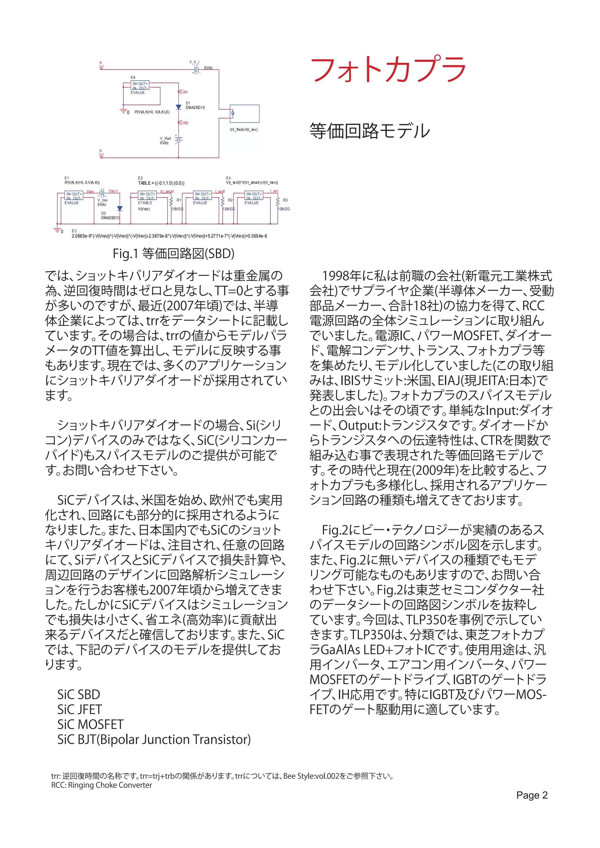 フォトカプラ
                                A                                                      V_V_I
                                                                                               0Vdc

                                                E6
                                                 IN+ OUT+
                                                 IN- OUT-
                                                EVALUE                           IN1

                                                                                   D1
                                                                                   DMA2SD10
                                            0    IF(V(A,K)>0, V(A,K),0)




                                                                                                                                                             等価回路モデル
                                                                                 IN2
                                                                                                                 I(V_Ifwd)-V(I_rev)

                                                                 V_Ifwd
                                                                 0Vdc

                                K




       E1                                            E2                                                        E4
       IF(V(A,K)>0, 0,V(A,K))                        TABLE = ((-0.1,1.0) (0,0))                                V(I_rev0)*V(Vr_small)-(-I(V_Irev))

                    Vrev            Vrev1                        Vr_small                             I_rev0                                I_rev
        IN+ OUT+                                      IN+ OUT+                           IN+ OUT+                           IN+ OUT+
        IN- OUT-           V_Irev                     IN- OUT-              R1           IN- OUT-               R2          IN- OUT-                  R3
       EVALUE              0Vdc                      ETABLE                             EVALUE                             EVALUE
                                                     V(Vrev)              10M EG                          10M EG                                    10M EG
                                D2
                                DMA2SD10


   0       E3
           2.0665e-9*(-V(Vrev))*(-V(Vrev))*(-V(Vrev))-2.3679e-8*(-V(Vrev))*(-V(Vrev))+5.2771e-7*(-V(Vrev))+0.3654e-6



                                      Fig.1 等価回路図(SBD)
では、ショットキバリアダイオードは重金属の                                                                                                                                        　1998年に私は前職の会社(新電元工業株式
為、逆回復時間はゼロと見なし、     TT=0とする事                                                                                                                                 会社)でサプライヤ企業(半導体メーカー、          受動
が多いのですが、 最近(2007年頃)では、   半導                                                                                                                                  部品メーカー、    合計18社)の協力を得て、     RCC
体企業によっては、 trrをデータシートに記載し                                                                                                                                     電源回路の全体シミュレーションに取り組ん
ています。その場合は、   trrの値からモデルパラ                                                                                                                                   でいました。   電源IC、パワーMOSFET、   ダイオー
メータのTT値を算出し、   モデルに反映する事                                                                                                                                     ド、電解コンデンサ、    トランス、 トカプラ等
                                                                                                                                                                                  フォ
もあります。現在では、  多くのアプリケーション                                                                                                                                     を集めたり、   モデル化していました(この取り組
にショットキバリアダイオードが採用されてい                                                                                                                                        みは、 IBISサミット:米国、EIAJ(現JEITA:日本)で
ます。                                                                                                                                                          発表しました)。 トカプラのスパイスモデル
                                                                                                                                                                        フォ
                                                                                                                                                             との出会いはその頃です。      単純なInput:ダイオ
　ショットキバリアダイオードの場合、   Si(シリ                                                                                                                                   ード、Output:トランジスタです。   ダイオードか
コン)デバイスのみではなく、SiC(シリコンカー                                                                                                                                     らトランジスタへの伝達特性は、        CTRを関数で
バイド)もスパイスモデルのご提供が可能で                                                                                                                                         組み込む事で表現された等価回路モデルで
す。お問い合わせ下さい。                                                                                                                                                 す。その時代と現在(2009年)を比較すると、        フ
                                                                                                                                                             ォトカプラも多様化し、    採用されるアプリケー
　SiCデバイスは、 米国を始め、 欧州でも実用                                                                                                                                     ション回路の種類も増えてきております。
化され、  回路にも部分的に採用されるように
なりました。  また、日本国内でもSiCのショット                                                                                                                                    　Fig.2にビー テク・ ノロジーが実績のあるス
キバリアダイオードは、    注目され、任意の回路                                                                                                                                    パイスモデルの回路シンボル図を示します。
にて、 SiデバイスとSiCデバイスで損失計算や、                                                                                                                                    また、  Fig.2に無いデバイスの種類でもモデ
周辺回路のデザインに回路解析シミュレーシ                                                                                                                                         リング可能なものもありますので、            お問い合
ョンを行うお客様も2007年頃から増えてきま                                                                                                                                       わせ下さい。     Fig.2は東芝セミコンダクター社
した。 たしかにSiCデバイスはシミュレーション                                                                                                                                     のデータシートの回路図シンボルを抜粋し
でも損失は小さく、   省エネ(高効率)に貢献出                                                                                                                                     ています。    今回は、   TLP350を事例で示してい
来るデバイスだと確信しております。    また、SiC                                                                                                                                  きます。   TLP350は、  分類では、   東芝フォ トカプ
では、 下記のデバイスのモデルを提供してお                                                                                                                                        ラGaAlAs LED+フォ   トICです。  使用用途は、 汎
ります。                                                                                                                                                         用インバータ、      エアコン用インバータ、      パワー
                                                                                                                                                             MOSFETのゲートドライブ、        IGBTのゲートドラ
　SiC SBD                                                                                                                                                     イブ、 IH応用です。     特にIGBT及びパワーMOS-
　SiC JFET                                                                                                                                                    FETのゲート駆動用に適しています。
　SiC MOSFET
　SiC BJT(Bipolar Junction Transistor)

 trr: 逆回復時間の名称です。        trr=trj+trbの関係があります。trrについては、 Style:vol.002をご参照下さい。
                                                      Bee
 RCC: Ringing Choke Converter
                                                                                                                                                                                         Page 2
 