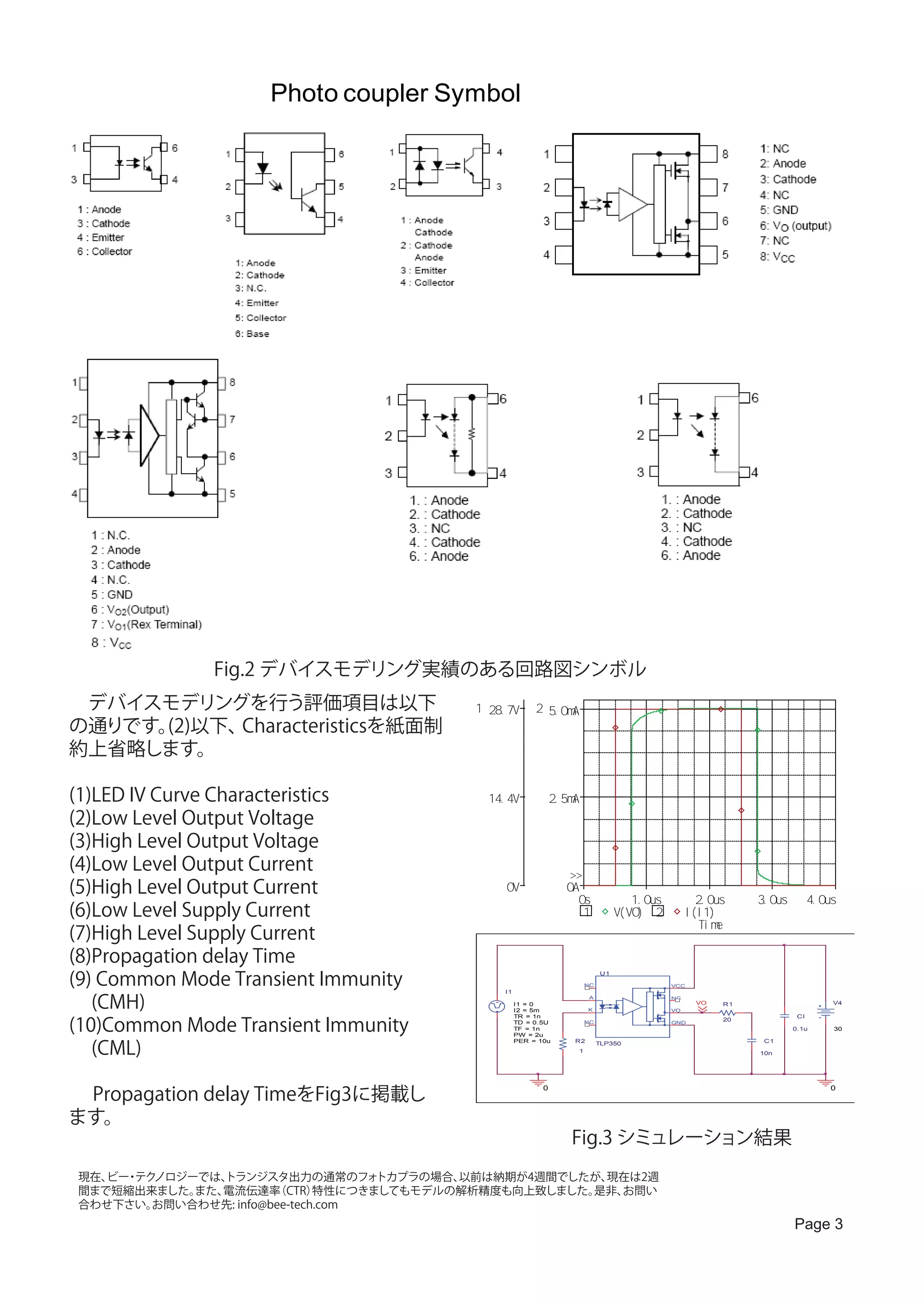 Photo coupler Symbol




              Fig.2 デバイスモデリング実績のある回路図シンボル
　デバイスモデリングを行う評価項目は以下                       1 28. 7V       2 5. 0mA
の通りです。(2)以下、Characteristicsを紙面制
約上省略します。

(1)LED IV Curve Characteristics 　            14. 4V             2. 5mA
(2)Low Level Output Voltage
(3)High Level Output Voltage
(4)Low Level Output Current                                        >>
(5)High Level Output Current                    0V                 0A
                                                                     0s                    1. 0us            2. 0us     3. 0us         4. 0us
(6)Low Level Supply Current                                           1                V( VO) 2           I ( I 1)
                                                                                                              T i me
(7)High Level Supply Current
(8)Propagation delay Time
(9) Common Mode Transient Immunity
                                                                                  U1

                                                                             NC                     VCC
                                                I1

   (CMH)                                             I1 = 0
                                                     I2 = 5m                 K
                                                                              A                     NC

                                                                                                    VO
                                                                                                            VO     R1                       V4



(10)Common Mode Transient Immunity
                                                     TR = 1n                                                                      CI
                                                                                                                   20
                                                     TD = 0.5U               NC                     GND
                                                     TF = 1n                                                                     0.1u       30
                                                     PW = 2u


   (CML)
                                                     PER = 10u       R2           TLP350                                 C1
                                                                         1                                              10n




　 Propagation delay TimeをFig3に掲載し
                                                            0                                                                               0



ます。
                                           　　　　　Fig.3 シミュレーション結果
現在、 ・ ノロジーでは、
   ビー テク       トランジスタ出力の通常のフォ       トカプラの場合、以前は納期が4週間でしたが、現在は2週
間まで短縮出来ました。 また、電流伝達率   （CTR）  特性につきましてもモデルの解析精度も向上致しました。是非、お問い
合わせ下さい。 お問い合わせ先: info@bee-tech.com
                                                                                                                                 Page 3
 