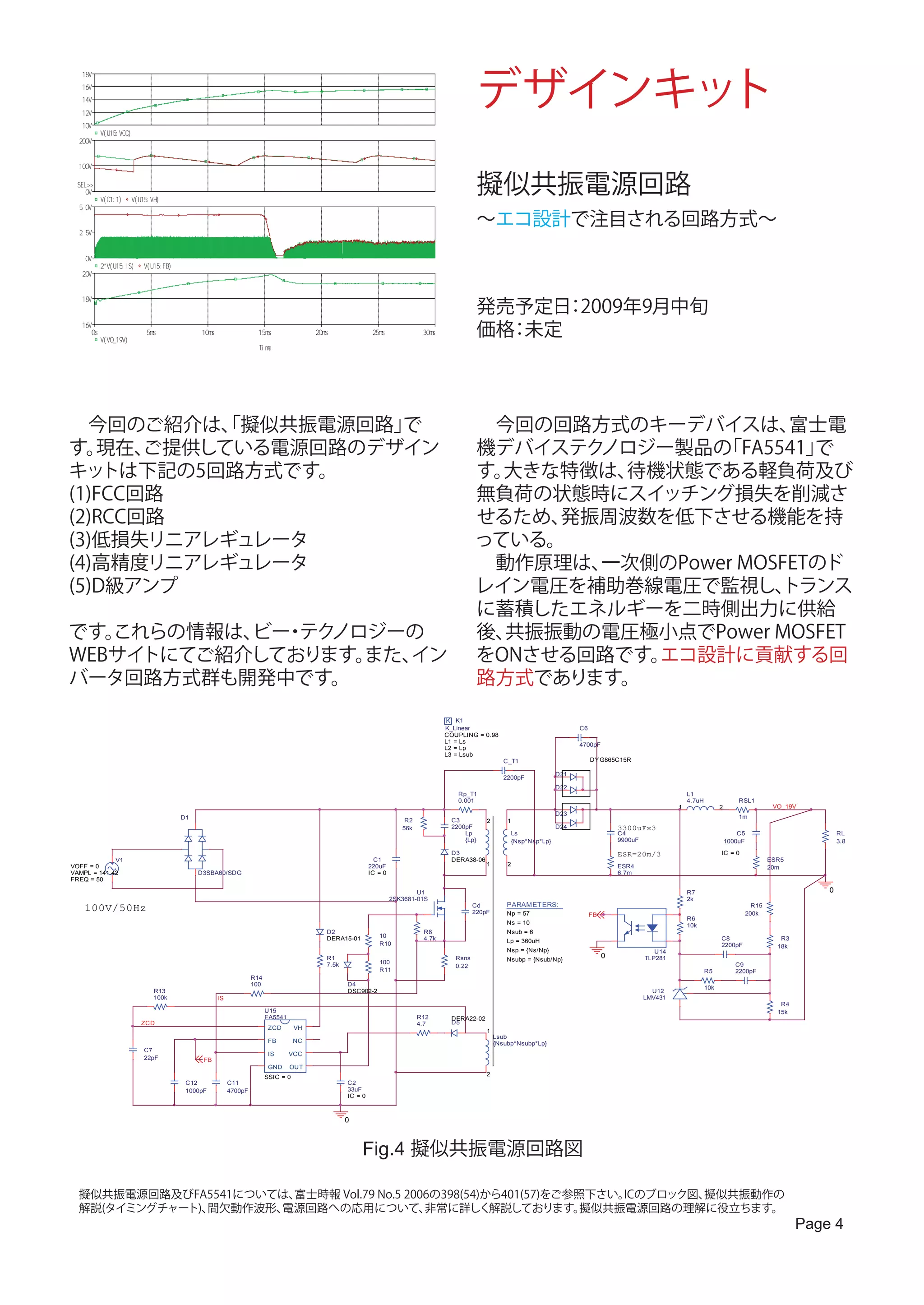 デザインキット
   18V
   16V
   14V
   12V
   10V
               V( U1 5 : VCC)
  200V


  100V

 SE L > >
     0V
               V( C1 : 1 )      V( U1 5 : VH)
                                                                                                                                                                        擬似共振電源回路
  5. 0V

                                                                                                                                                                        ～エコ設計で注目される回路方式～
  2. 5V


     0V
               2 *V( U1 5 : I S)      V( U1 5 : F B)
   20V


   18V
                                                                                                                                                                        発売予定日 2009年9月中旬
                                                                                                                                                                              ：
   16V
          0s
               V( VO_ 1 9 V)
                                       5 ms                  1 0 ms                   1 5 ms              2 0 ms                2 5 ms             3 0 ms               価格 未定
                                                                                                                                                                          ：
                                                                                      T i me




　今回のご紹介は、擬似共振電源回路」
           「         で                                                                                                                                                　今回の回路方式のキーデバイスは、    富士電
す。 現在、 ご提供している電源回路のデザイン                                                                                                                                               機デバイステクノロジー製品の 「FA5541」で
キッ  トは下記の5回路方式です。                                                                                                                                                     す。大きな特徴は、待機状態である軽負荷及び
(1)FCC回路                                                                                                                                                              無負荷の状態時にスイッチング損失を削減さ
(2)RCC回路                                                                                                                                                              せるため、発振周波数を低下させる機能を持
(3)低損失リニアレギュレータ                                                                                                                                                       っている。
(4)高精度リニアレギュレータ                                                                                                                                                       　動作原理は、一次側のPower MOSFETのド
(5)D級アンプ                                                                                                                                                              レイン電圧を補助巻線電圧で監視し、   トランス
                                                                                                                                                                      に蓄積したエネルギーを二時側出力に供給
です。これらの情報は、 ・ ノロジーの
           ビー テク                                                                                                                                                      後、共振振動の電圧極小点でPower MOSFET
WEBサイトにてご紹介しております。
                 また、イン                                                                                                                                                をONさせる回路です。エコ設計に貢献する回
バータ回路方式群も開発中です。                                                                                                                                                       路方式であります。

                                                                                                                                                            K K1
                                                                                                                                                            K_Linear                                    C6
                                                                                                                                                            COUPLING = 0.98
                                                                                                                                                            L1 = Ls
                                                                                                                                                                                                        4700pF
                                                                                                                                                            L2 = Lp
                                                                                                                                                            L3 = Lsub
                                                                                                                                                                                 C_T1                        DY G865C15R

                                                                                                                                                                                                  D21
                                                                                                                                                                                 2200pF
                                                                                                                                                                                                  D22
                                                                                                                                                               Rp_T1                                                                        L1
                                                                                                                                                               0.001                                                                        4.7uH                 RSL1
                                                                                                                                                                                                                                        1                 2                 VO_19V
                                                                                                                                                                                                  D23
                                                       D1                                                                                                                                                                                                         1m
                                                                                                                                             R2              C3           2       1
                                                                                                                                            56k              2200pF                               D24                 3300uFx3
                                                                                                                                                                 Lp                Ls                                 C4                                          C5                       RL
                                                                                                                                                                 {Lp}              {Nsp*Nsp*Lp}                       9900uF                                  1000uF                       3.8

                                                                                                                                                             D3                                                       ESR=20m/3                           IC = 0
             V1                                                                                                                  C1                          DERA38-06                                                                                                     ESR5
VOFF = 0                                                                                                                       220uF                                      1       2                                   ESR4                                                 20m
VAMPL = 141.42                                              D3SBA60/SDG                                                        IC = 0                                                                                 6.7m
FREQ = 50

                                                                                                                                                 U1                                                                                         R7                                         0
                                                                                                                                         2SK3681-01S                                                                                        2k
    100V/50Hz                                                                                                                                                         Cd
                                                                                                                                                                      220pF
                                                                                                                                                                                  PARAMETERS:
                                                                                                                                                                                  Np = 57
                                                                                                                                                                                                                                                                     R15
                                                                                                                                                                                                                                                                   200k
                                                                                                                                                                                                             FB
                                                                                                                                                                                                                                            R6
                                                                                                                                                                                  Ns = 10                                                   10k
                                                                                                               D2                                  R8                             Nsub = 6
                                                                                                               DERA15-01           10              4.7k                                                                                                   C8                  R3
                                                                                                                                   R10                                            Lp = 360uH
                                                                                                                                                                                                                                                          2200pF             18k
                                                                                                                                                                                  Nsp = {Ns/Np}                                   U14
                                                                                                               R1                                              Rsns               Nsubp = {Nsub/Np}
                                                                                                                                                                                                                  0            TLP281
                                                                                                               7.5k                100                                                                                                                           C9
                                                                                                                                                               0.22
                                                                                                                                   R11                                                                                                              R5           2200pF
                                                                                    R14
                                                                                    100                               D4
                                                                                                                                                                                                                                                    10k
                                           R13                                                                        DSC902-2                                                                                                   U12
                                           100k                       IS                                                                                                                                                       LMV431
                                                                                                                                                                                                                                                                              R4
                                                                                          U15                                                                                                                                                                                15k
                                                                                          FA5541                                                  R12        DERA22-02
                                    ZCD                                                                                                           4.7        D5
                                                                                           ZCD       VH
                                                                                                                                                                          1
                                                                                                                                                                              Lsub
                                                                                           FB        NC                                                                       {Nsubp*Nsubp*Lp}
                                      C7
                                                                                           IS      VCC
                                      22pF                   FB
                                                                                           GND     OUT
                                                                                          SSIC = 0                                                                        2
                                                        C12                C11                                        C2
                                                        1000pF             4700pF                                     33uF
                                                                                                                      IC = 0



                                                                                                                      0



                                                                                                                           Fig.4 擬似共振電源回路図

  擬似共振電源回路及びFA5541については、富士時報 Vol.79 No.5 2006の398(54)から401(57)をご参照下さい。ICのブロック図、擬似共振動作の
  解説(タイミングチャート)、間欠動作波形、電源回路への応用について、        非常に詳しく解説しております。       擬似共振電源回路の理解に役立ちます。
                                                                                                                                                                                                                                                                                   Page 4
 