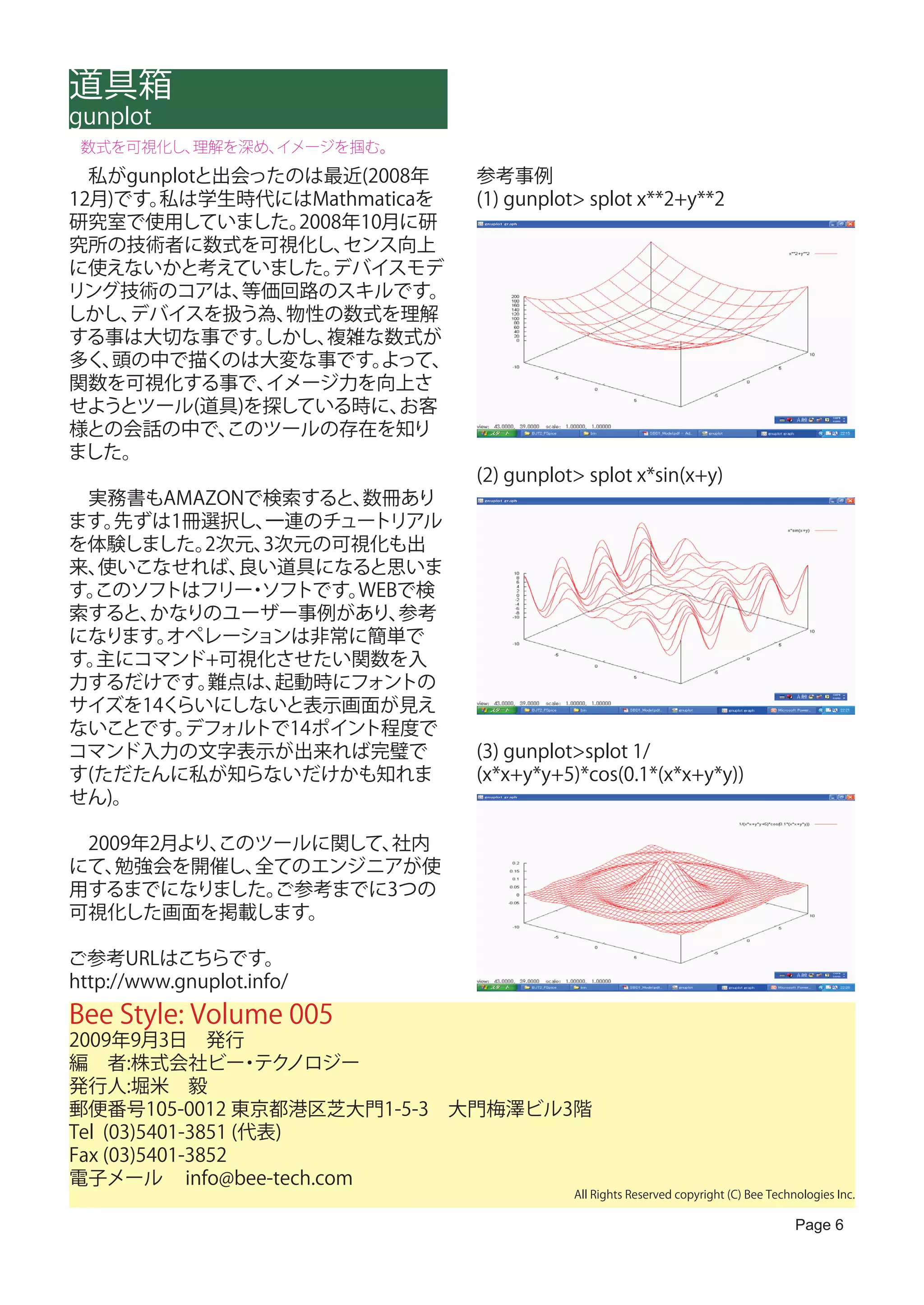道具箱
gunplot
 数式を可視化し、理解を深め、イメージを掴む。
　私がgunplotと出会ったのは最近(2008年     参考事例
12月)です。私は学生時代にはMathmaticaを    (1) gunplot> splot x**2+y**2
研究室で使用していました。   2008年10月に研
究所の技術者に数式を可視化し、     センス向上
に使えないかと考えていました。    デバイスモデ
リング技術のコアは、   等価回路のスキルです。
しかし、 デバイスを扱う為、 物性の数式を理解
する事は大切な事です。   しかし、 複雑な数式が
多く、 頭の中で描くのは大変な事です。    よって、
関数を可視化する事で、   イメージ力を向上さ
せようとツール(道具)を探している時に、    お客
様との会話の中で、   このツールの存在を知り
ました。
                              (2) gunplot> splot x*sin(x+y)
　実務書もAMAZONで検索すると、 数冊あり
ます。先ずは1冊選択し、 一連のチュートリアル
を体験しました。 2次元、3次元の可視化も出
来、使いこなせれば、 良い道具になると思いま
す。このソフトはフリー ソフトです。
            ・      WEBで検
索すると、かなりのユーザー事例があり、   参考
になります。オペレーションは非常に簡単で
す。主にコマンド+可視化させたい関数を入
力するだけです。 難点は、 起動時にフォントの
サイズを14くらいにしないと表示画面が見え
ないことです。 デフォルトで14ポイント程度で
コマンド入力の文字表示が出来れば完璧で           (3) gunplot>splot 1/
す(ただたんに私が知らないだけかも知れま          (x*x+y*y+5)*cos(0.1*(x*x+y*y))
せん)。

　2009年2月より、
          このツールに関して、社内
にて、 勉強会を開催し、全てのエンジニアが使
用するまでになりました。 ご参考までに3つの
可視化した画面を掲載します。

ご参考URLはこちらです。
http://www.gnuplot.info/　
Bee Style: Volume 005
2009年9月3日　発行
編　者:株式会社ビー テク      ・ ノロジー
発行人:堀米　毅
郵便番号105-0012 東京都港区芝大門1-5-3　大門梅澤ビル3階
Tel (03)5401-3851 (代表)
Fax (03)5401-3852
電子メール info@bee-tech.com
                                         All Rights Reserved copyright (C) Bee Technologies Inc.

                                                                                    Page 6
 