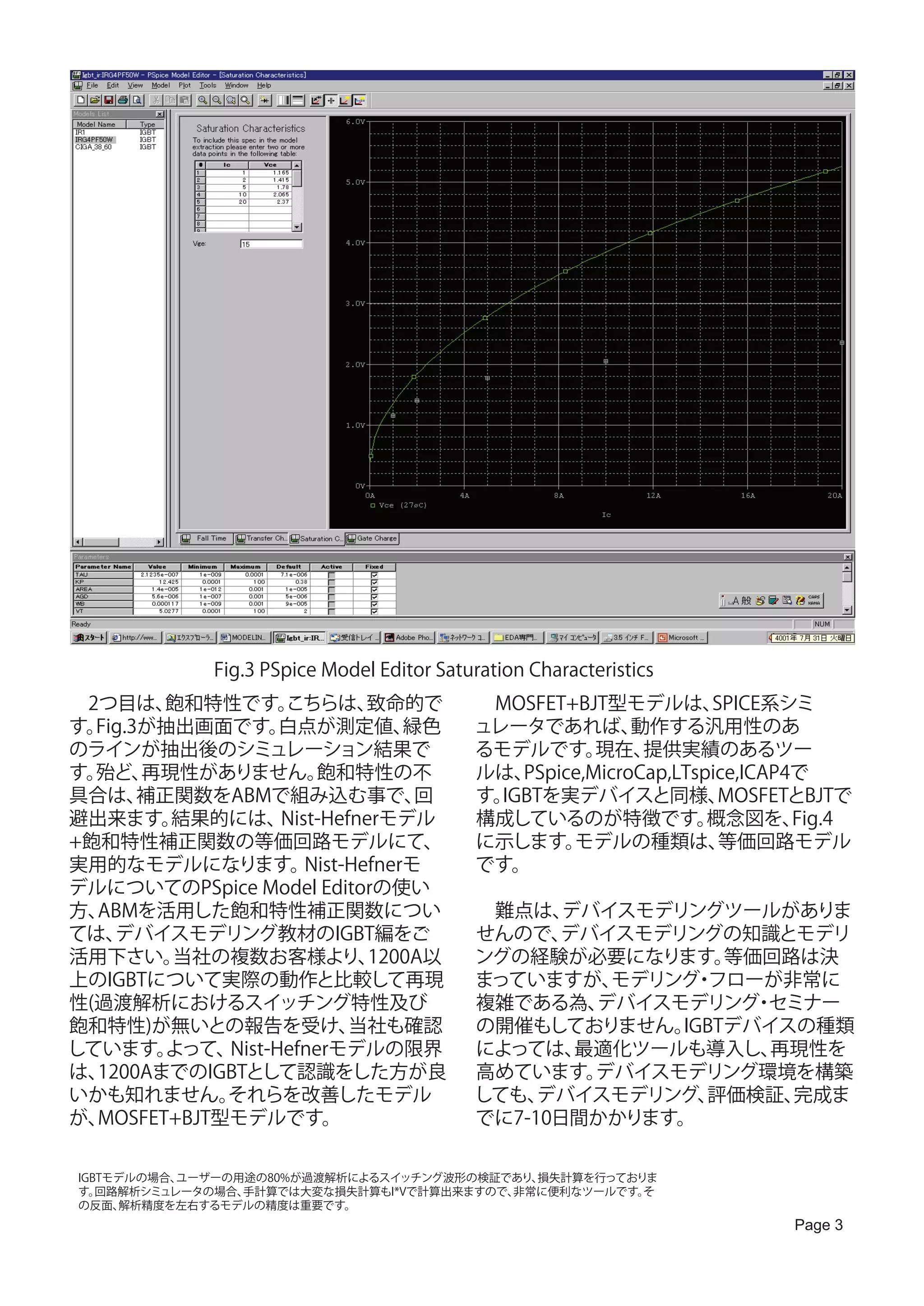 Fig.3 PSpice Model Editor Saturation Characteristics
　2つ目は、   飽和特性です。   こちらは、     致命的で           　MOSFET+BJT型モデルは、       SPICE系シミ
す。Fig.3が抽出画面です。    白点が測定値、       緑色         ュレータであれば、       動作する汎用性のあ
のラインが抽出後のシミュレーション結果で                        るモデルです。     現在、  提供実績のあるツー
す。殆ど、  再現性がありません。      飽和特性の不               ルは、 PSpice,MicroCap,LTspice,ICAP4で
具合は、   補正関数をABMで組み込む事で、           回         す。IGBTを実デバイスと同様、         MOSFETとBJTで
避出来ます。   結果的には、    Nist-Hefnerモデル           構成しているのが特徴です。           概念図を、    Fig.4
+飽和特性補正関数の等価回路モデルにて、                        に示します。   モデルの種類は、        等価回路モデル
実用的なモデルになります。         Nist-Hefnerモ          です。
デルについてのPSpice Model Editorの使い
方、ABMを活用した飽和特性補正関数につい                       　難点は、  デバイスモデリングツールがありま
ては、 デバイスモデリング教材のIGBT編をご                     せんので、  デバイスモデリングの知識とモデリ
活用下さい。   当社の複数お客様より、         1200A以         ングの経験が必要になります。    等価回路は決
上のIGBTについて実際の動作と比較して再現                      まっていますが、  モデリング フローが非常に
                                                           ・
性(過渡解析におけるスイッチング特性及び                        複雑である為、  デバイスモデリング セミナー
                                                                ・
飽和特性)が無いとの報告を受け、           当社も確認            の開催もしておりません。  IGBTデバイスの種類
しています。   よって、Nist-Hefnerモデルの限界              によっては、  最適化ツールも導入し、  再現性を
は、1200AまでのIGBTとして認識をした方が良                   高めています。  デバイスモデリング環境を構築
いかも知れません。    それらを改善したモデル                    しても、 デバイスモデリング、 評価検証、 完成ま
が、MOSFET+BJT型モデルです。                         でに7-10日間かかります。

 IGBTモデルの場合、ユーザーの用途の80%が過渡解析によるスイッチング波形の検証であり、損失計算を行っておりま
 す。 回路解析シミュレータの場合、手計算では大変な損失計算もI*Vで計算出来ますので、非常に便利なツールです。そ
 の反面、 解析精度を左右するモデルの精度は重要です。
                                                                            Page 3
 