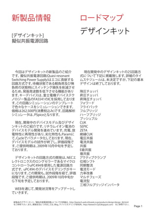 新製品情報                                                 ロードマップ

[デザインキット]
                                                      デザインキット
擬似共振電源回路




　今回はデザインキッ         トの新製品のご紹介                          　 現在開発中のデザインキットの25回路方
です。  擬似共振電源回路(Quasi-resonant                          式について下記に掲載致します。詳細のタイ
Switching Power Supply)はエコに貢献する                       ムスケジュールは、未決定ですが、下記の基本
回路方式です。      待機状態である軽負荷及び無                            デザインは終了しております。
負荷の状態時にスイッチング損失を削減させ
るため、   発振周波数を低下させる機能があり                               降圧チョッパ
ます。  キーデバイスは、       富士電機デバイステク                        昇圧チョッパ
ノロジー製品のFA5541のICを採用しておりま                              昇降圧チョッパ
す。この回路シミュレーションのテンプレート                                 フォワード
で色々なケースをシミュレーションできます。                                 フライバック
価格は262,500円(消費税込み)です。      回路解析                       フルブリッジ
シミュレータは、      PSpiceとなります。                            ハーフブリッジ
                                                      プッシュプル
　現在、  開発中のデバイスモデル及びデザイ                                CUK
ンキッ トのご紹介です。  リチウムイオン電池の                              SEPIC
デバイスモデル開発を進めています。     充電、 放                           ZETA
電特性に再現性があり、    劣化特性も.Paramに                           絶縁CUK
て、Cycleでパラメータ化しております。  現在、                            電圧共振
デバイスモデルの試作が終了し、     評価段階で                             電流共振
す。
 ご提供時期は、   2009年10月中旬を予定し                             共振
ております。                                                E級共振
                                                      複共振
　デザインキッ  トの回路方式の開発は、    NECエ                          アクティブクランプ
レクトロニクスのロングセラーであるマイクロ                                 位相シフト
コントローラuPC494を使用した電源回路方                                同期整流
式です。uPC494 のデバイスモデリングがキー                              電流モード
になります。この開発も、  試作段階を経て、   評価                           力率改善
段階です。ご提供時期は、   2009年10月中旬か                            マルチフェーズ
ら下旬を予定しております。                                         電流型
                                                      三相フルブリッジインバータ
　WEBを通じて、開発状況等をアップデートし                                　
ていきます。

新製品のデザインキッ 「擬似共振電源回路」
          ト、         についての詳細は、  http://beetech.web.infoseek.co.jp/products/design/design_06.html
をご参照下さい。
       また、開発状況につきましては、Blog、デバイスモデリング研究所、       http://beetech-icyk.blogspot.com/　をご参照下さい。
                                                                                                   Page 1
 